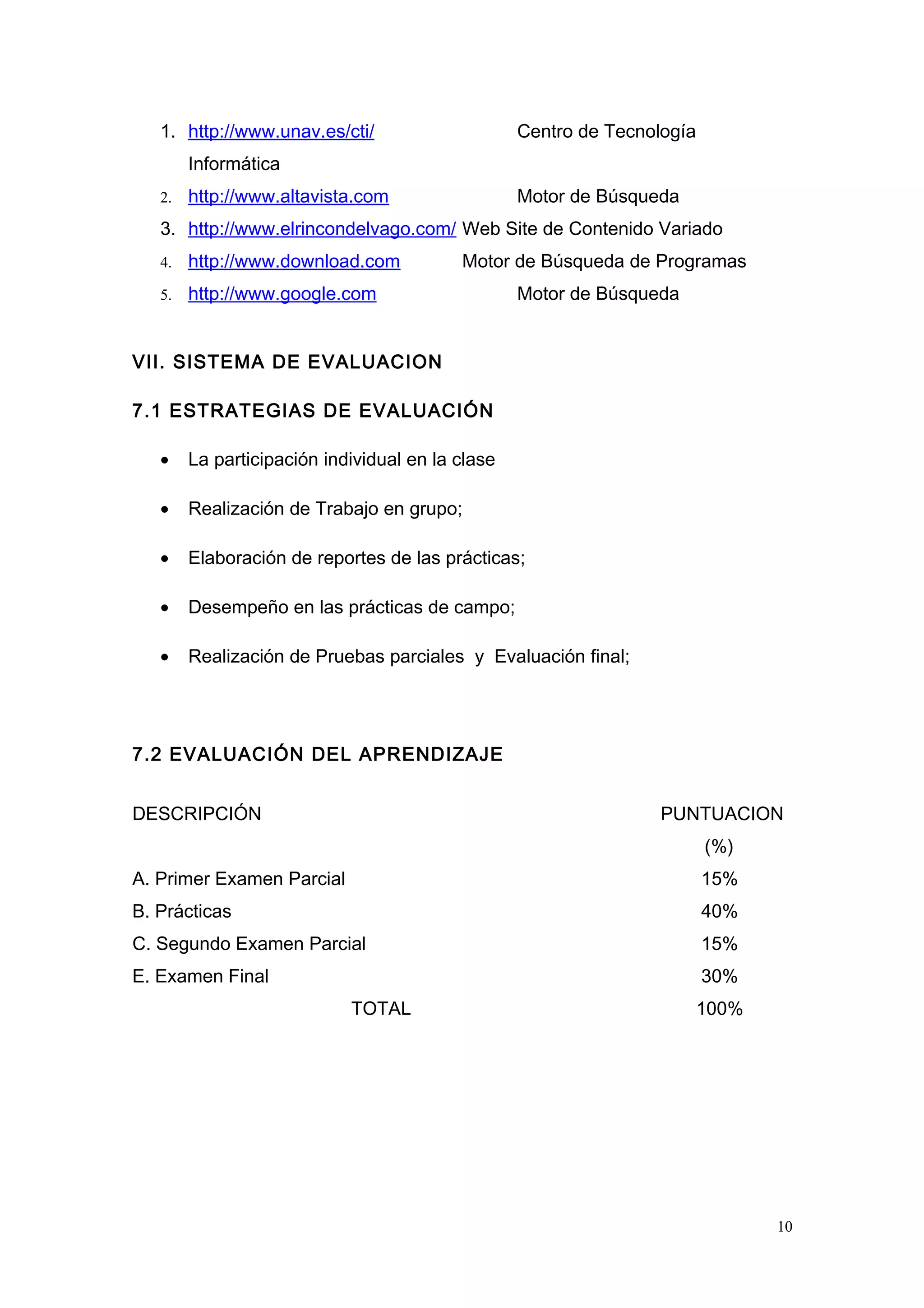 1. http://www.unav.es/cti/ Centro de Tecnología
Informática
2. http://www.altavista.com Motor de Búsqueda
3. http://www.elrincondelvago.com/ Web Site de Contenido Variado
4. http://www.download.com Motor de Búsqueda de Programas
5. http://www.google.com Motor de Búsqueda
VII. SISTEMA DE EVALUACION
7.1 ESTRATEGIAS DE EVALUACIÓN
• La participación individual en la clase
• Realización de Trabajo en grupo;
• Elaboración de reportes de las prácticas;
• Desempeño en las prácticas de campo;
• Realización de Pruebas parciales y Evaluación final;
7.2 EVALUACIÓN DEL APRENDIZAJE
DESCRIPCIÓN PUNTUACION
(%)
A. Primer Examen Parcial 15%
B. Prácticas 40%
C. Segundo Examen Parcial 15%
E. Examen Final 30%
TOTAL 100%
10
 