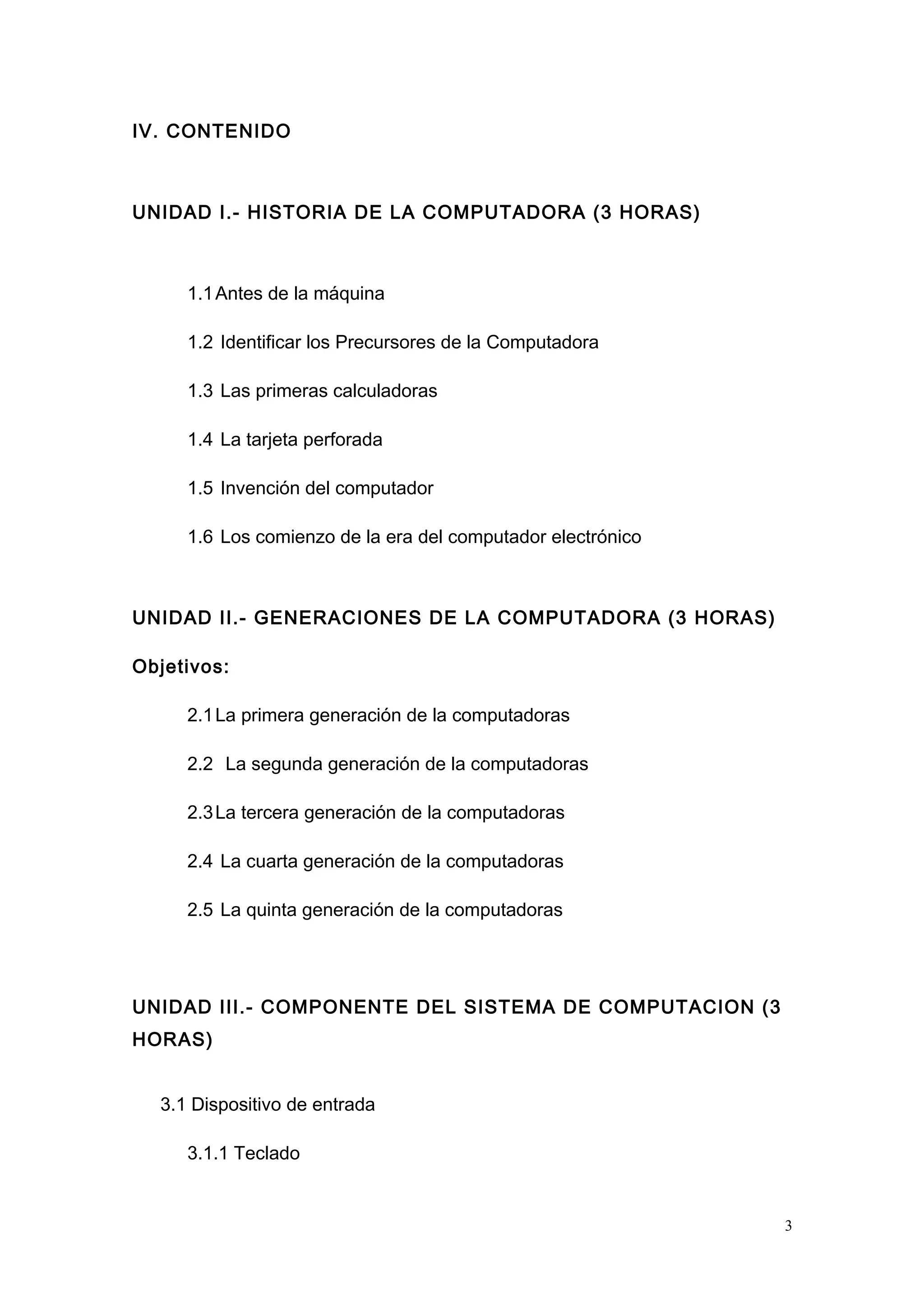 IV. CONTENIDO
UNIDAD I.- HISTORIA DE LA COMPUTADORA (3 HORAS)
1.1Antes de la máquina
1.2 Identificar los Precursores de la Computadora
1.3 Las primeras calculadoras
1.4 La tarjeta perforada
1.5 Invención del computador
1.6 Los comienzo de la era del computador electrónico
UNIDAD II.- GENERACIONES DE LA COMPUTADORA (3 HORAS)
Objetivos:
2.1La primera generación de la computadoras
2.2 La segunda generación de la computadoras
2.3La tercera generación de la computadoras
2.4 La cuarta generación de la computadoras
2.5 La quinta generación de la computadoras
UNIDAD III.- COMPONENTE DEL SISTEMA DE COMPUTACION (3
HORAS)
3.1 Dispositivo de entrada
3.1.1 Teclado
3
 