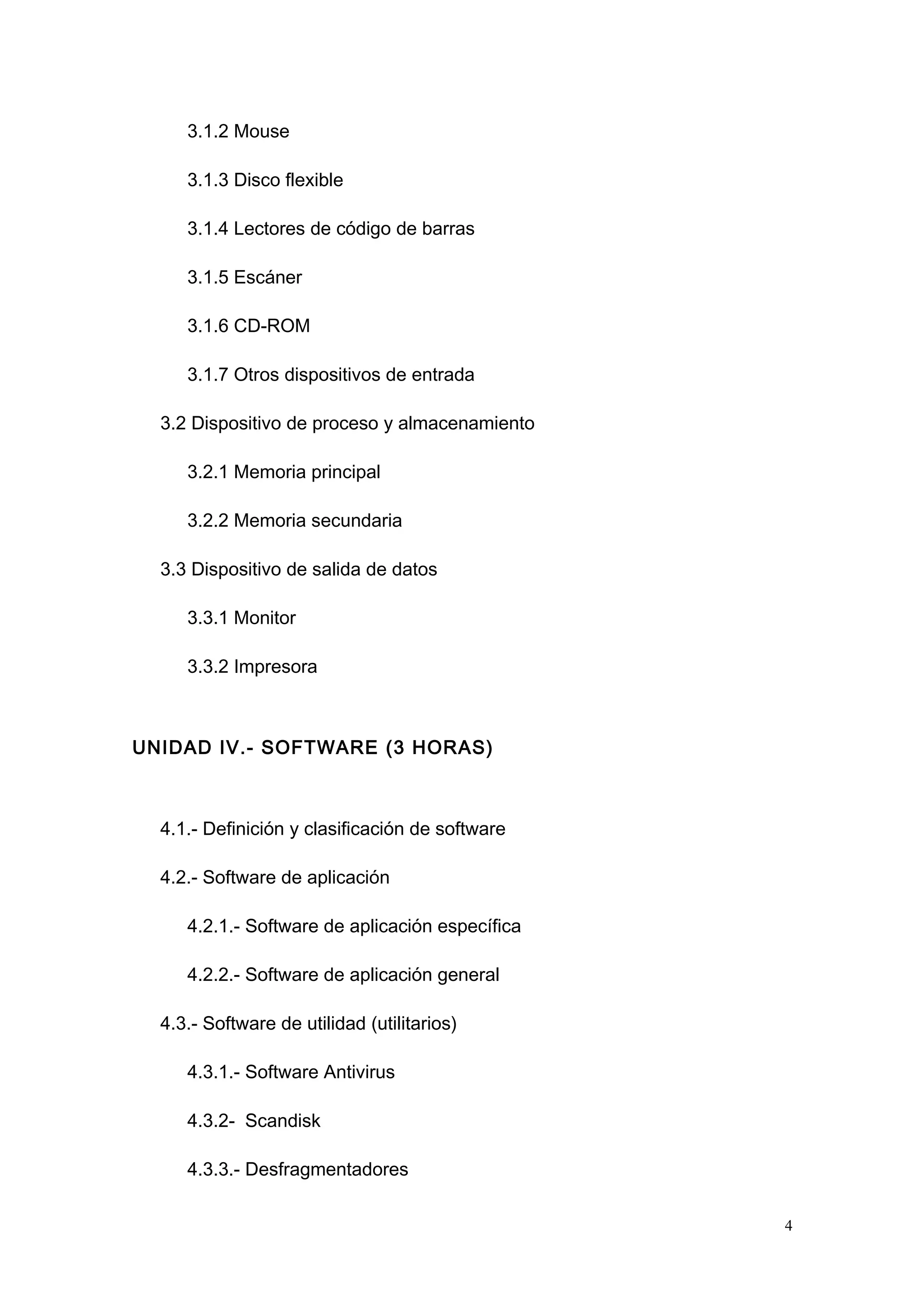 3.1.2 Mouse
3.1.3 Disco flexible
3.1.4 Lectores de código de barras
3.1.5 Escáner
3.1.6 CD-ROM
3.1.7 Otros dispositivos de entrada
3.2 Dispositivo de proceso y almacenamiento
3.2.1 Memoria principal
3.2.2 Memoria secundaria
3.3 Dispositivo de salida de datos
3.3.1 Monitor
3.3.2 Impresora
UNIDAD IV.- SOFTWARE (3 HORAS)
4.1.- Definición y clasificación de software
4.2.- Software de aplicación
4.2.1.- Software de aplicación específica
4.2.2.- Software de aplicación general
4.3.- Software de utilidad (utilitarios)
4.3.1.- Software Antivirus
4.3.2- Scandisk
4.3.3.- Desfragmentadores
4
 