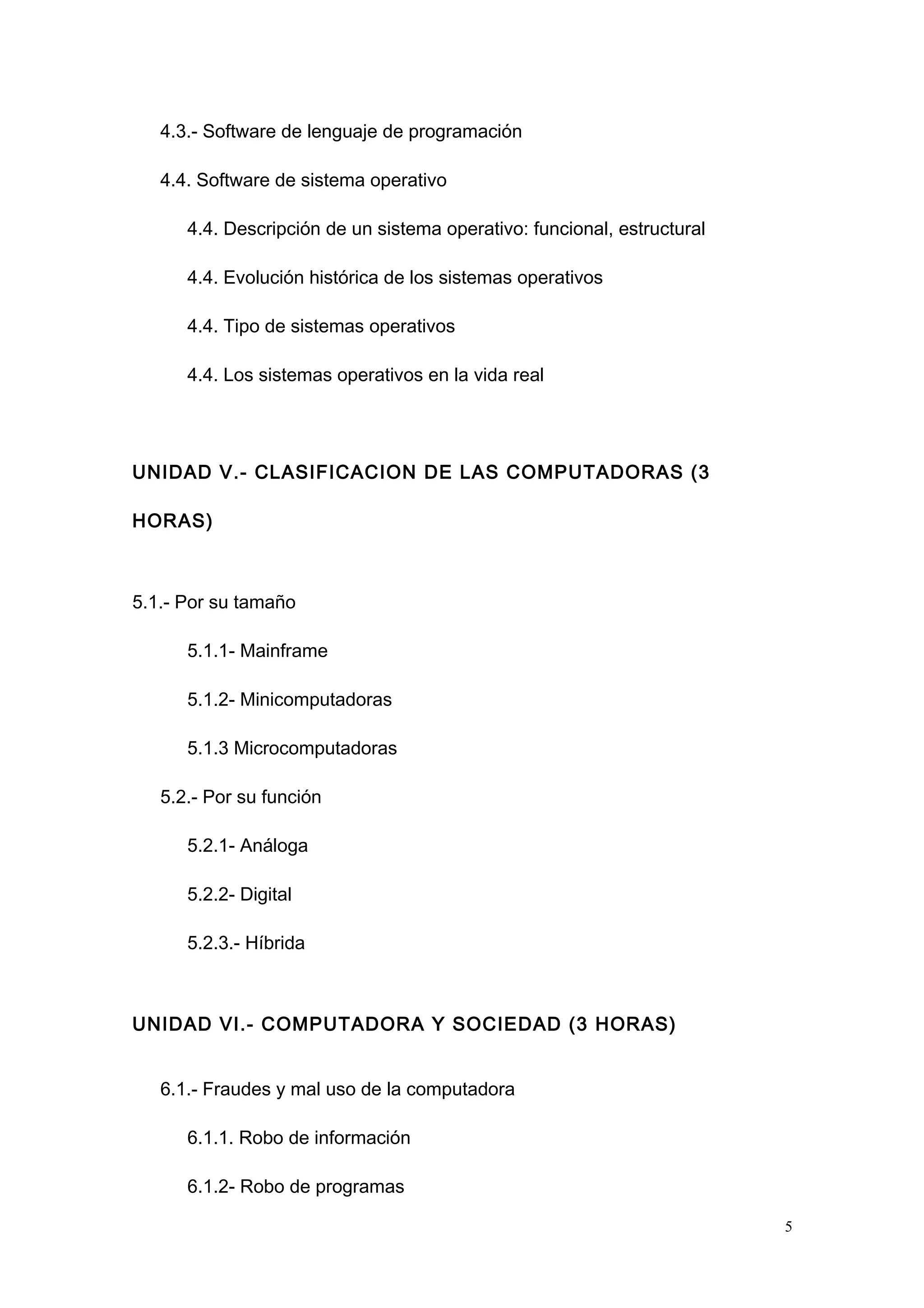 4.3.- Software de lenguaje de programación
4.4. Software de sistema operativo
4.4. Descripción de un sistema operativo: funcional, estructural
4.4. Evolución histórica de los sistemas operativos
4.4. Tipo de sistemas operativos
4.4. Los sistemas operativos en la vida real
UNIDAD V.- CLASIFICACION DE LAS COMPUTADORAS (3
HORAS)
5.1.- Por su tamaño
5.1.1- Mainframe
5.1.2- Minicomputadoras
5.1.3 Microcomputadoras
5.2.- Por su función
5.2.1- Análoga
5.2.2- Digital
5.2.3.- Híbrida
UNIDAD VI.- COMPUTADORA Y SOCIEDAD (3 HORAS)
6.1.- Fraudes y mal uso de la computadora
6.1.1. Robo de información
6.1.2- Robo de programas
5
 