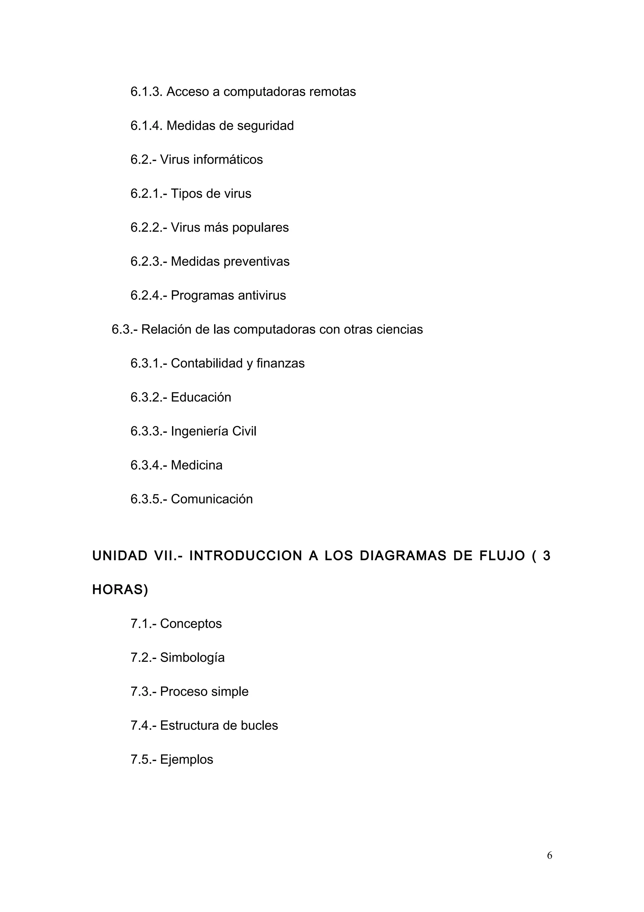 6.1.3. Acceso a computadoras remotas
6.1.4. Medidas de seguridad
6.2.- Virus informáticos
6.2.1.- Tipos de virus
6.2.2.- Virus más populares
6.2.3.- Medidas preventivas
6.2.4.- Programas antivirus
6.3.- Relación de las computadoras con otras ciencias
6.3.1.- Contabilidad y finanzas
6.3.2.- Educación
6.3.3.- Ingeniería Civil
6.3.4.- Medicina
6.3.5.- Comunicación
UNIDAD VII.- INTRODUCCION A LOS DIAGRAMAS DE FLUJO ( 3
HORAS)
7.1.- Conceptos
7.2.- Simbología
7.3.- Proceso simple
7.4.- Estructura de bucles
7.5.- Ejemplos
6
 