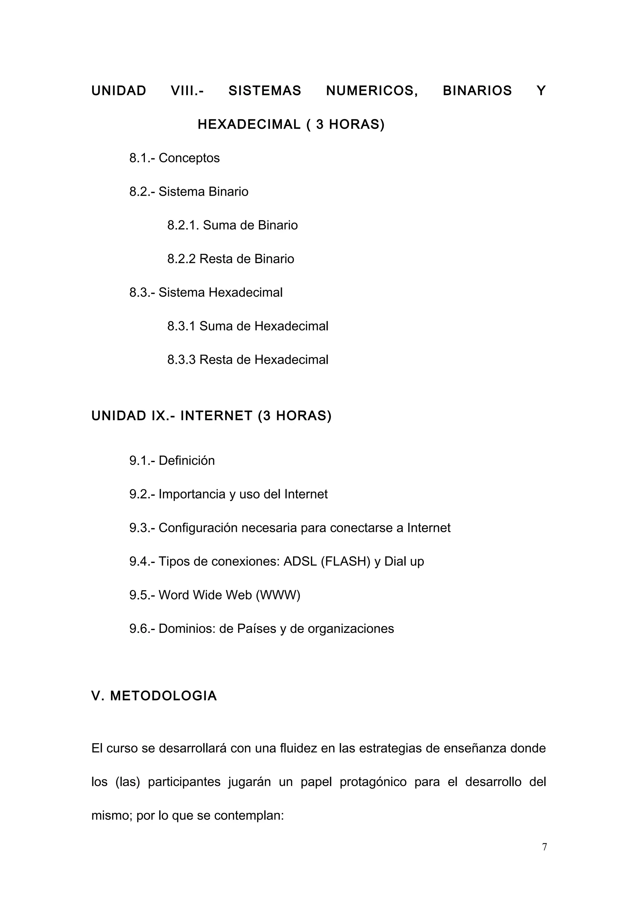UNIDAD VIII.- SISTEMAS NUMERICOS, BINARIOS Y
HEXADECIMAL ( 3 HORAS)
8.1.- Conceptos
8.2.- Sistema Binario
8.2.1. Suma de Binario
8.2.2 Resta de Binario
8.3.- Sistema Hexadecimal
8.3.1 Suma de Hexadecimal
8.3.3 Resta de Hexadecimal
UNIDAD IX.- INTERNET (3 HORAS)
9.1.- Definición
9.2.- Importancia y uso del Internet
9.3.- Configuración necesaria para conectarse a Internet
9.4.- Tipos de conexiones: ADSL (FLASH) y Dial up
9.5.- Word Wide Web (WWW)
9.6.- Dominios: de Países y de organizaciones
V. METODOLOGIA
El curso se desarrollará con una fluidez en las estrategias de enseñanza donde
los (las) participantes jugarán un papel protagónico para el desarrollo del
mismo; por lo que se contemplan:
7
 