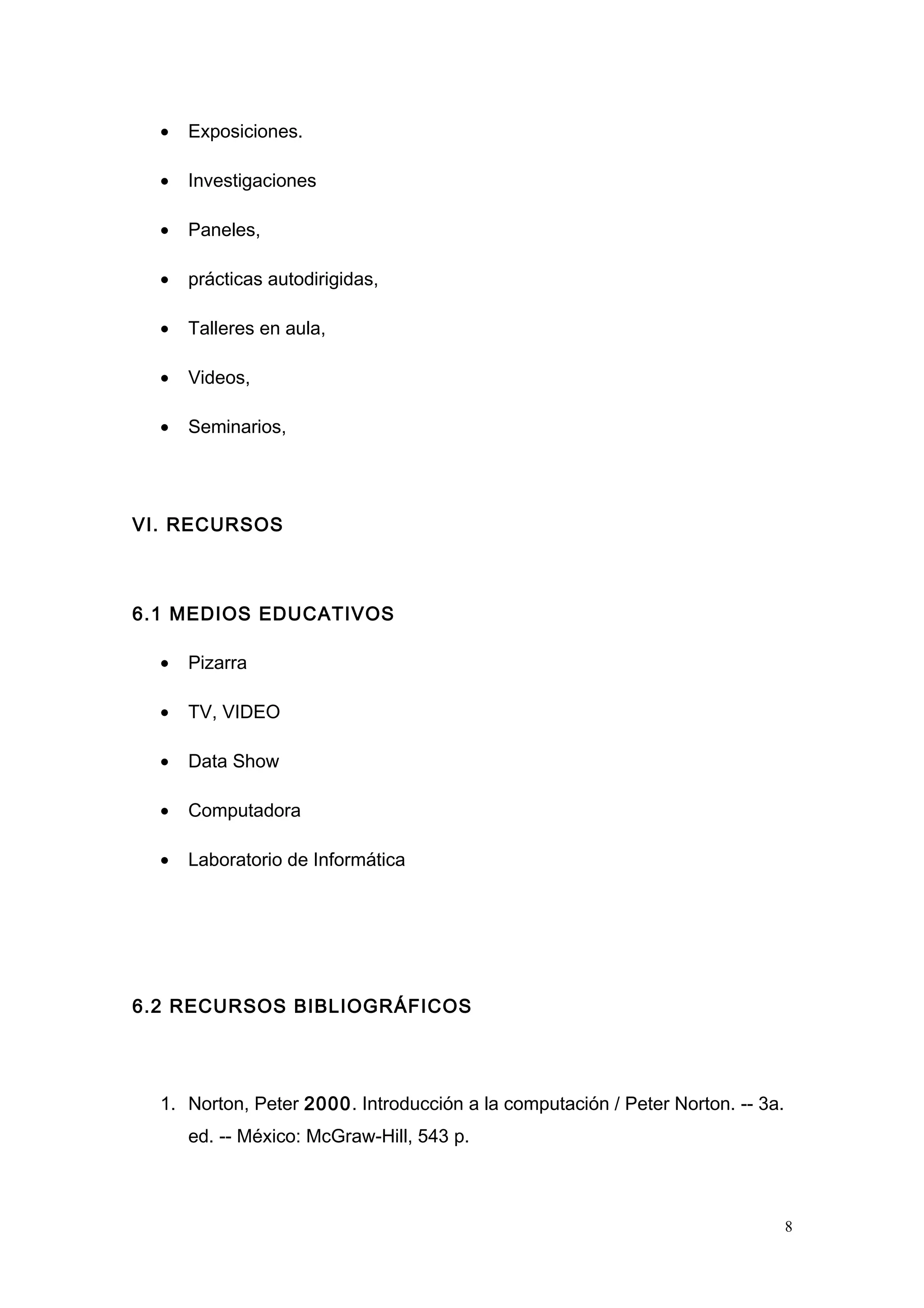 • Exposiciones.
• Investigaciones
• Paneles,
• prácticas autodirigidas,
• Talleres en aula,
• Videos,
• Seminarios,
VI. RECURSOS
6.1 MEDIOS EDUCATIVOS
• Pizarra
• TV, VIDEO
• Data Show
• Computadora
• Laboratorio de Informática
6.2 RECURSOS BIBLIOGRÁFICOS
1. Norton, Peter 2000. Introducción a la computación / Peter Norton. -- 3a.
ed. -- México: McGraw-Hill, 543 p.
8
 