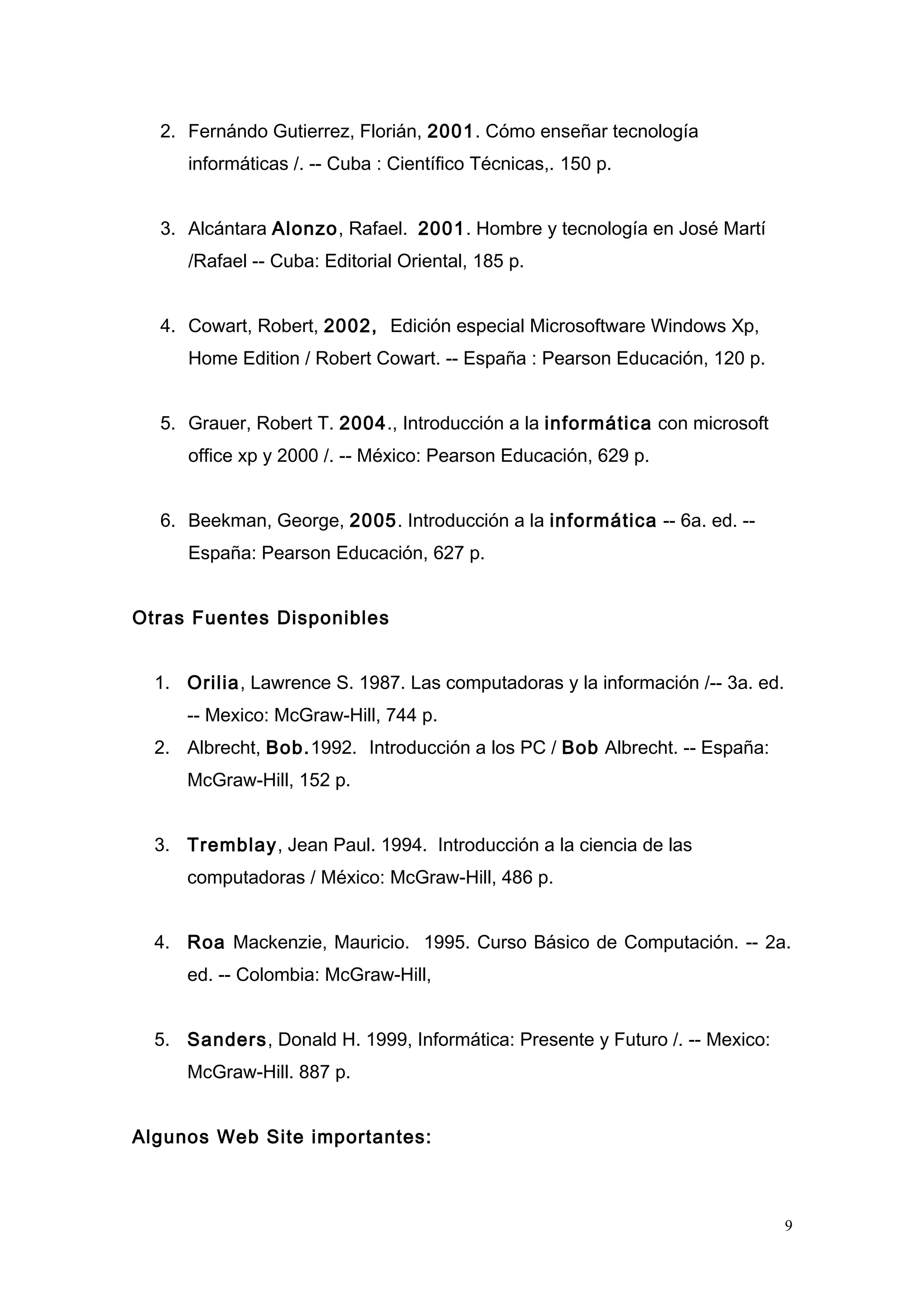 2. Fernándo Gutierrez, Florián, 2001. Cómo enseñar tecnología
informáticas /. -- Cuba : Científico Técnicas,. 150 p.
3. Alcántara Alonzo, Rafael. 2001. Hombre y tecnología en José Martí
/Rafael -- Cuba: Editorial Oriental, 185 p.
4. Cowart, Robert, 2002, Edición especial Microsoftware Windows Xp,
Home Edition / Robert Cowart. -- España : Pearson Educación, 120 p.
5. Grauer, Robert T. 2004., Introducción a la informática con microsoft
office xp y 2000 /. -- México: Pearson Educación, 629 p.
6. Beekman, George, 2005. Introducción a la informática -- 6a. ed. --
España: Pearson Educación, 627 p.
Otras Fuentes Disponibles
1. Orilia, Lawrence S. 1987. Las computadoras y la información /-- 3a. ed.
-- Mexico: McGraw-Hill, 744 p.
2. Albrecht, Bob.1992. Introducción a los PC / Bob Albrecht. -- España:
McGraw-Hill, 152 p.
3. Tremblay, Jean Paul. 1994. Introducción a la ciencia de las
computadoras / México: McGraw-Hill, 486 p.
4. Roa Mackenzie, Mauricio. 1995. Curso Básico de Computación. -- 2a.
ed. -- Colombia: McGraw-Hill,
5. Sanders, Donald H. 1999, Informática: Presente y Futuro /. -- Mexico:
McGraw-Hill. 887 p.
Algunos Web Site importantes:
9
 