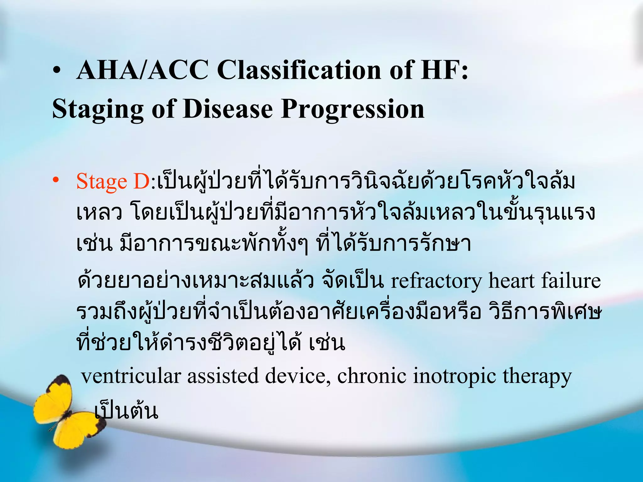 AHA/ACC Classification of HF: Staging of Disease Progression Stage D : เป็นผู้ป่วยที่ได้รับการวินิจฉัยด้วยโรคหัวใจล้มเหลว โดยเป็นผู้ป่วยที่มีอาการหัวใจล้มเหลวในขั้นรุนแรง เช่น มีอาการขณะพักทั้งๆ ที่ได้รับการรักษา ด้วยยาอย่างเหมาะสมแล้ว จัดเป็น  refractory heart failure  รวมถึงผู้ป่วยที่จำเป็นต้องอาศัยเครื่องมือหรือ วิธีการพิเศษที่ช่วยให้ดำรงชีวิตอยู่ได้ เช่น ventricular assisted device, chronic inotropic therapy เป็นต้น 