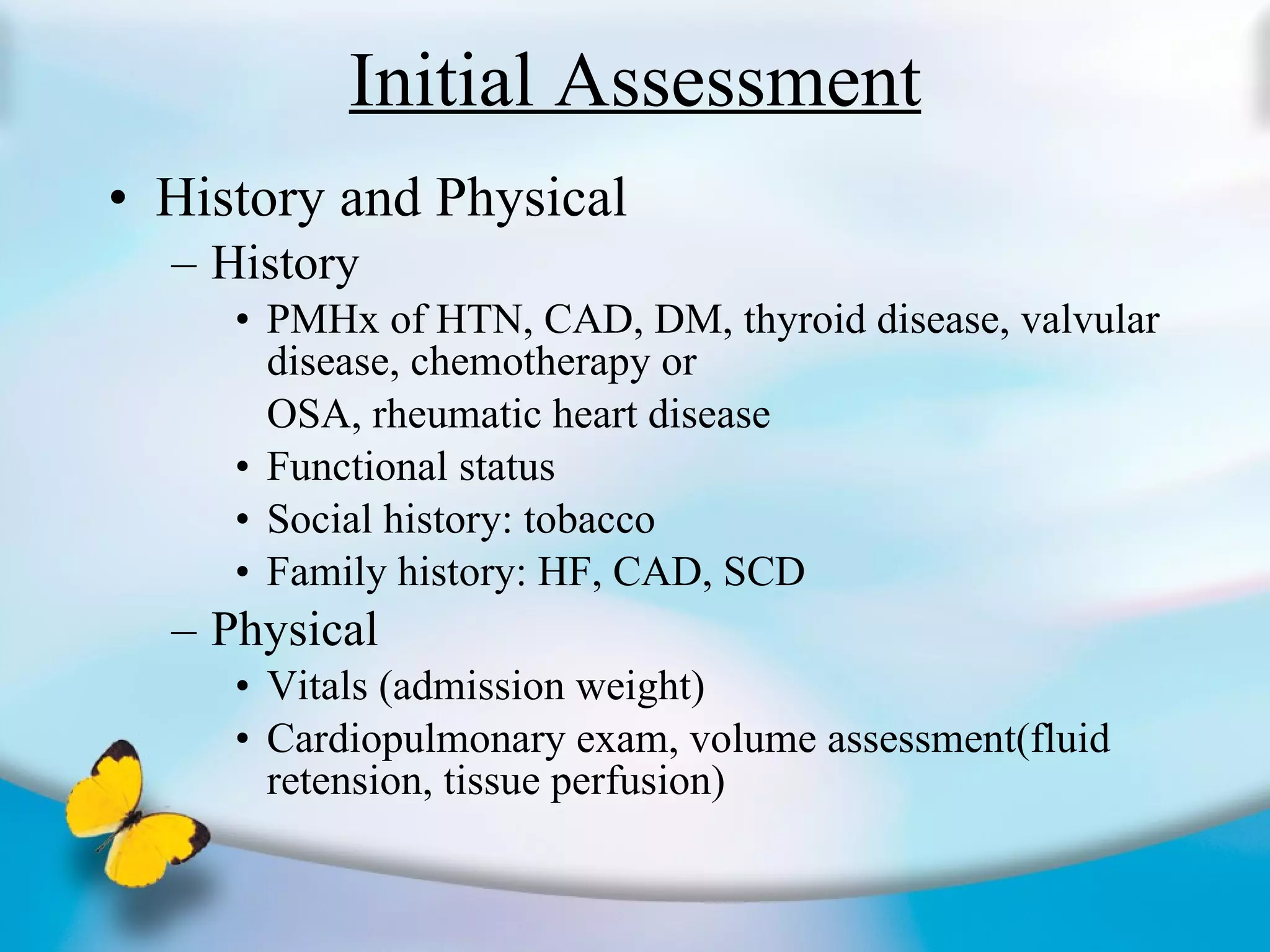 Initial Assessment History and Physical History PMHx of HTN, CAD, DM, thyroid disease, valvular disease, chemotherapy or  OSA, rheumatic heart disease Functional status Social history: tobacco Family history: HF, CAD, SCD Physical Vitals (admission weight) Cardiopulmonary exam, volume assessment(fluid retension, tissue perfusion) 