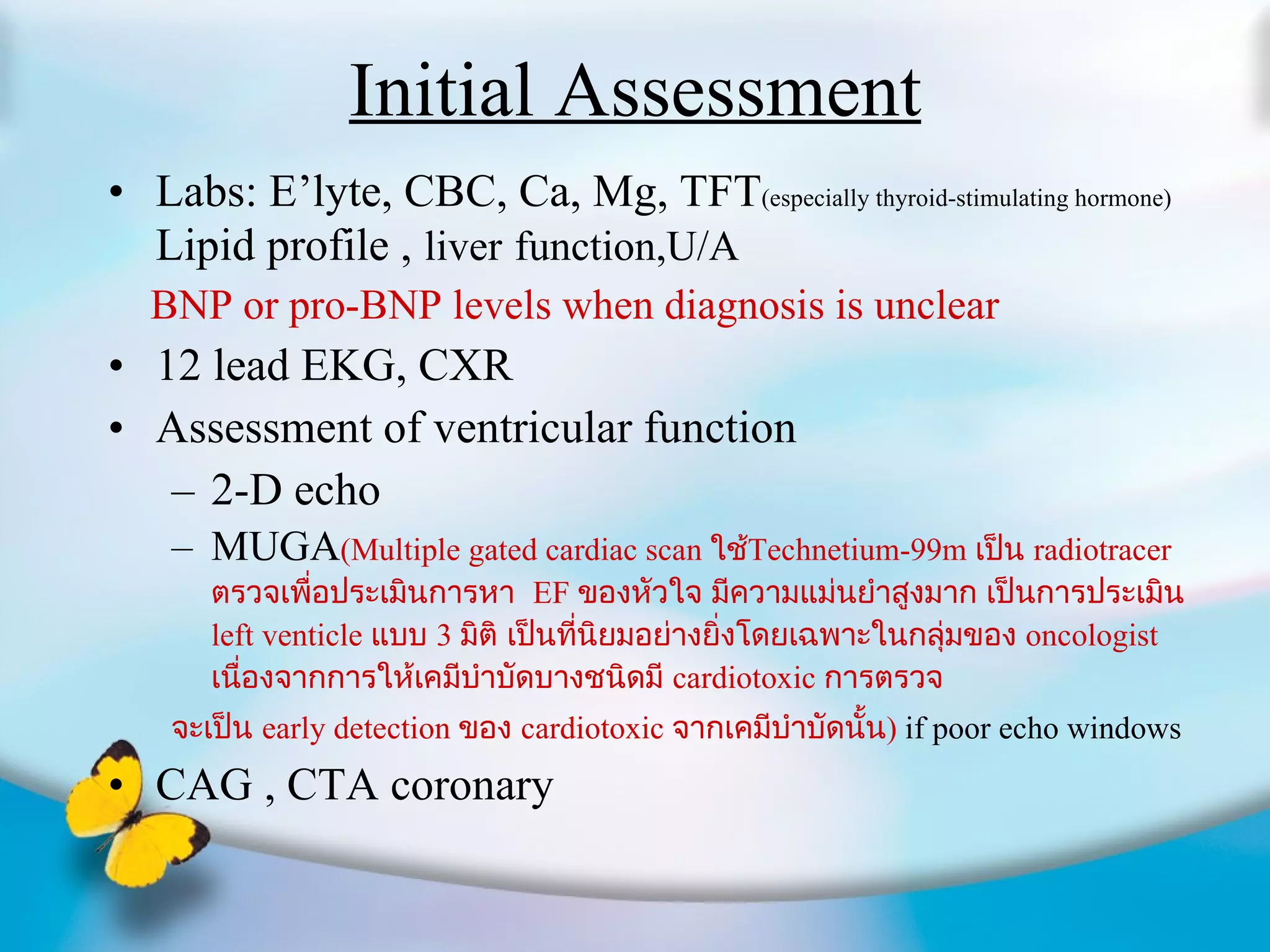 Initial Assessment Labs: E’lyte, CBC, Ca, Mg, TFT (especially thyroid-stimulating hormone)  Lipid profile ,   liver   function,U/A BNP or pro-BNP levels when diagnosis is unclear 12 lead EKG, CXR Assessment of ventricular function 2-D echo MUGA (Multiple gated cardiac scan   ใช้ Technetium-99m   เป็น  radiotracer  ตรวจเพื่อประเมินการหา  EF  ของหัวใจ มีความแม่นยำสูงมาก เป็นการประเมิน  left venticle  แบบ  3  มิติ เป็นที่นิยมอย่างยิ่งโดยเฉพาะในกลุ่มของ  oncologist  เนื่องจากการให้เคมีบำบัดบางชนิดมี  cardiotoxic  การตรวจ จะเป็น  early detection  ของ  cardiotoxic  จากเคมีบำบัดนั้น )   if poor echo windows CAG , CTA coronary 