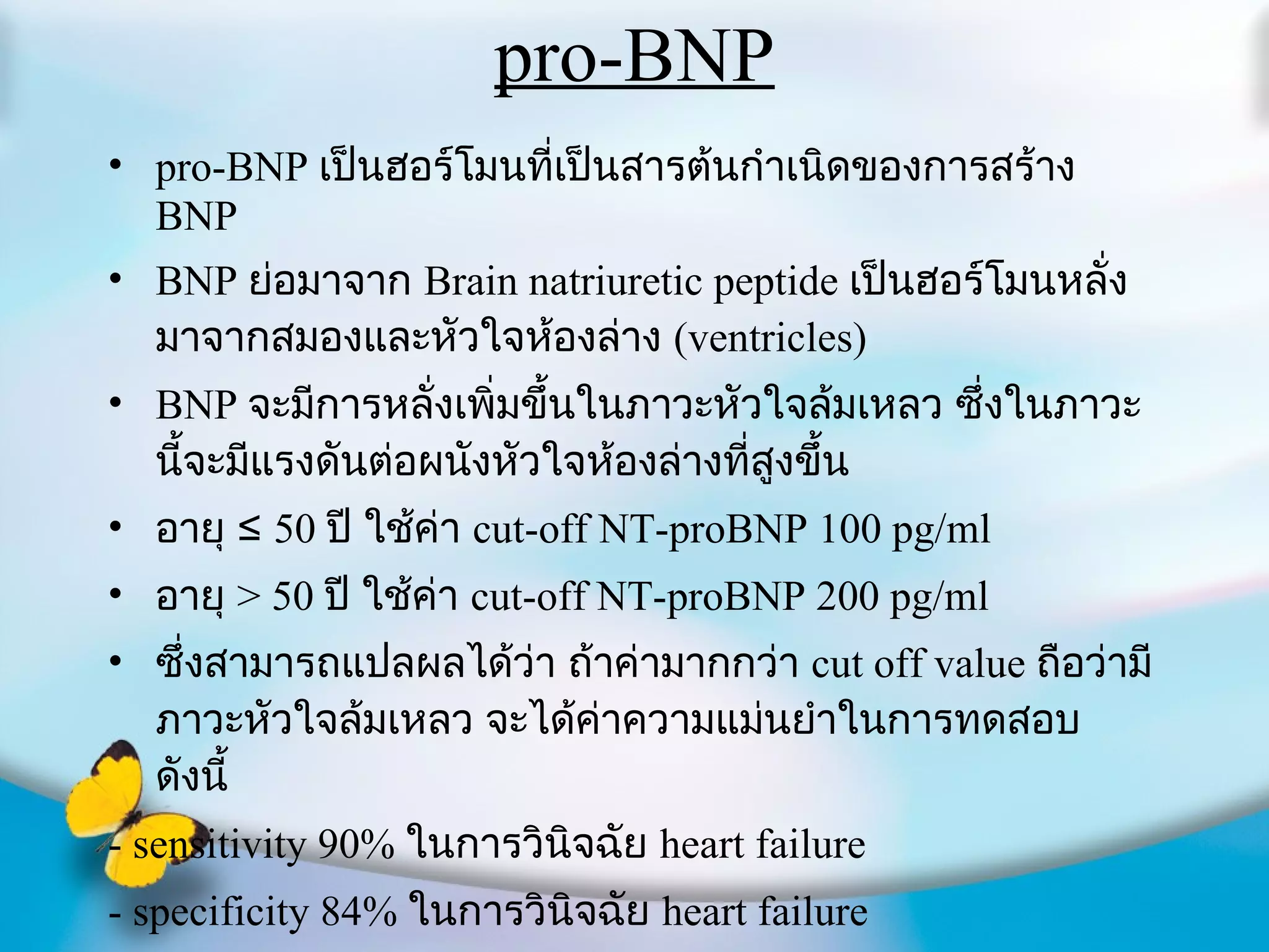 pro-BNP pro-BNP  เป็นฮอร์โมนที่เป็นสารต้นกำเนิดของการสร้าง  BNP BNP  ย่อมาจาก  Brain natriuretic peptide  เป็นฮอร์โมนหลั่งมาจากสมองและหัวใจห้องล่าง  (ventricles) BNP  จะมีการหลั่งเพิ่มขึ้นในภาวะหัวใจล้มเหลว ซึ่งในภาวะนี้จะมีแรงดันต่อผนังหัวใจห้องล่างที่สูงขึ้น อายุ ≤  50  ปี ใช้ค่า  cut-off NT-proBNP 100 pg/ml อายุ  >  50  ปี ใช้ค่า  cut-off NT-proBNP 200 pg/ml ซึ่งสามารถแปลผลได้ว่า ถ้าค่ามากกว่า  cut off value  ถือว่ามีภาวะหัวใจล้มเหลว จะได้ค่าความแม่นยำในการทดสอบ ดังนี้ - sensitivity 90%  ในการวินิจฉัย  heart failure - specificity 84%  ในการวินิจฉัย  heart failure 
