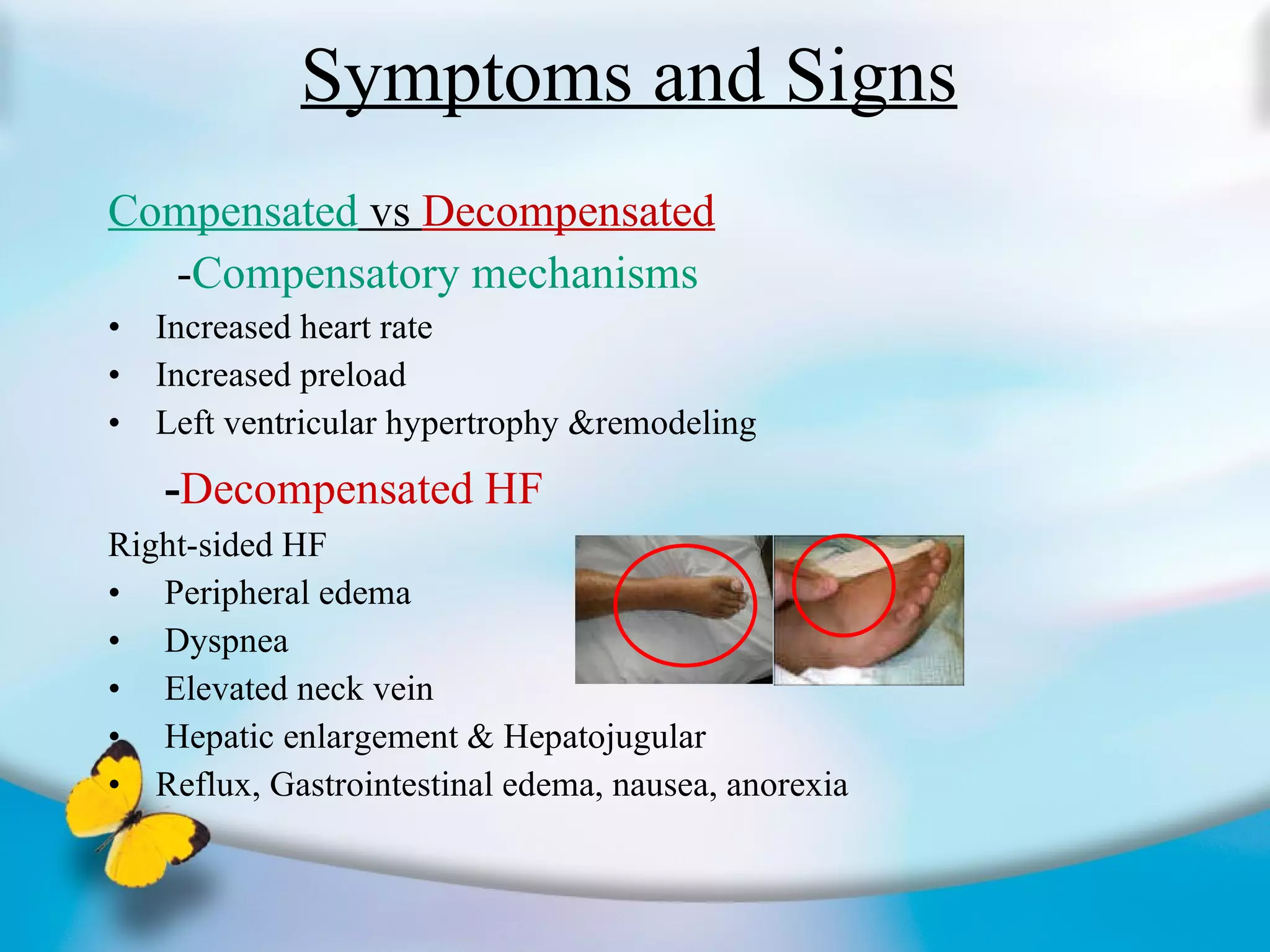 Symptoms and Signs Compensated  vs  Decompensated - Compensatory mechanisms Increased heart rate Increased preload Left ventricular hypertrophy &remodeling  - Decompensated HF Right-sided HF Peripheral edema Dyspnea Elevated neck vein Hepatic enlargement & Hepatojugular Reflux, Gastrointestinal edema, nausea, anorexia 