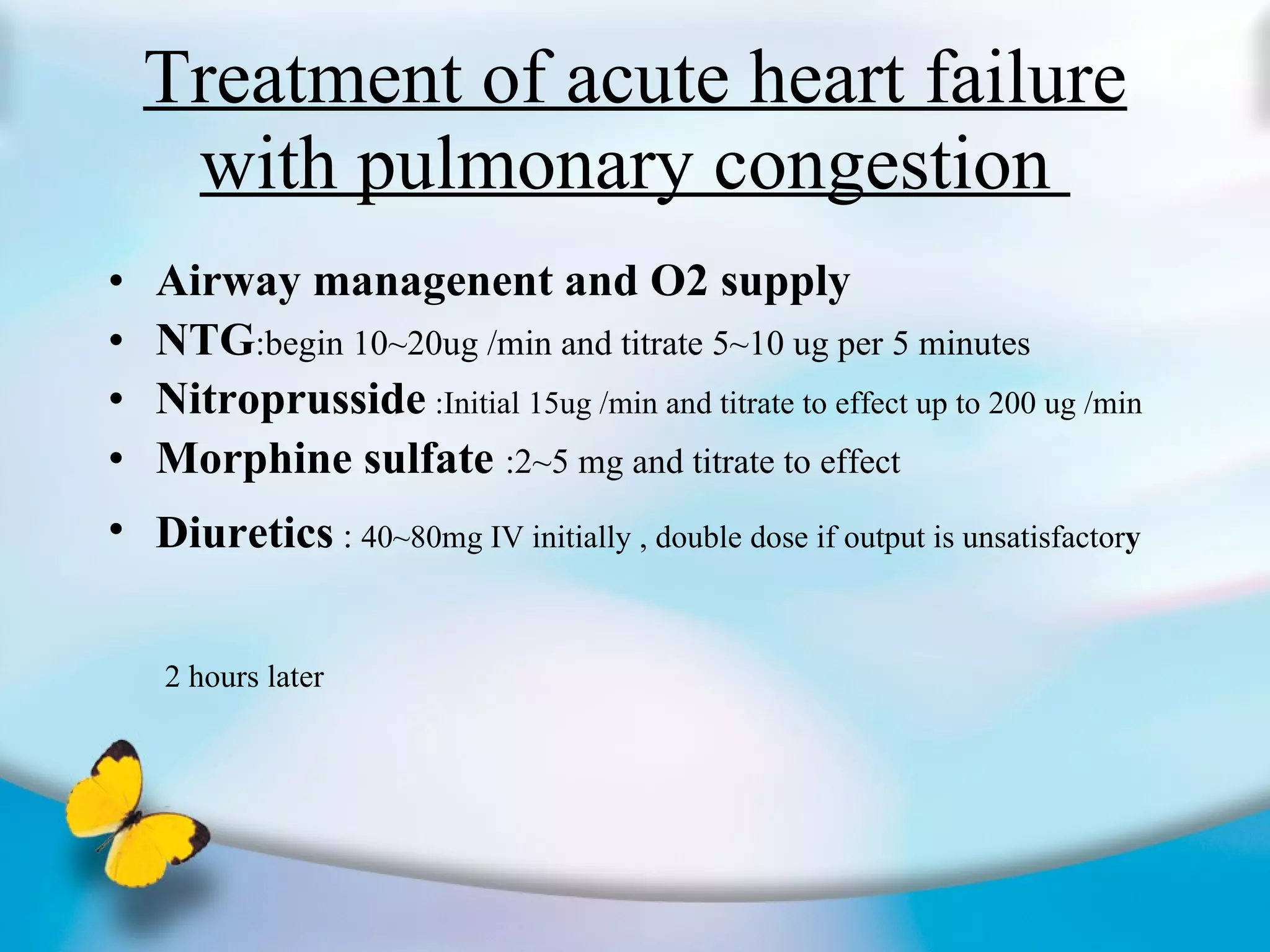 Treatment of acute heart failure with pulmonary congestion  Airway managenent and O2 supply  NTG :begin 10~20ug /min and titrate 5~10 ug per 5 minutes  Nitroprusside   :Initial 15ug /min and titrate to effect up to 200 ug /min Morphine sulfate  :2~5 mg and titrate to effect  Diuretics  :  40~80mg IV initially , double dose if output is unsatisfactor y   2 hours later   