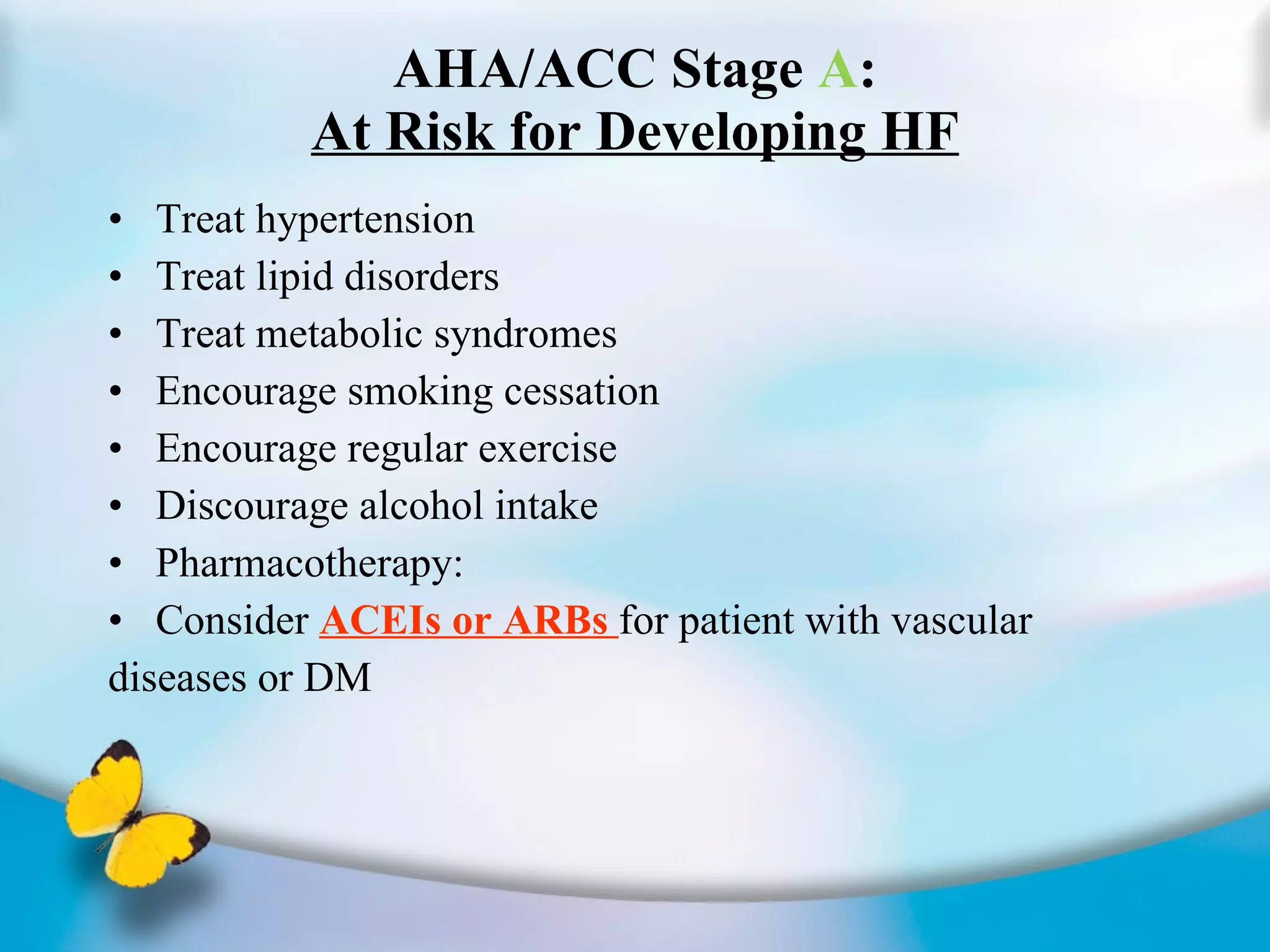 AHA/ACC Stage  A : At Risk for Developing HF Treat hypertension Treat lipid disorders Treat metabolic syndromes Encourage smoking cessation Encourage regular exercise Discourage alcohol intake Pharmacotherapy: Consider  ACEIs or ARBs  for patient with vascular diseases or DM 