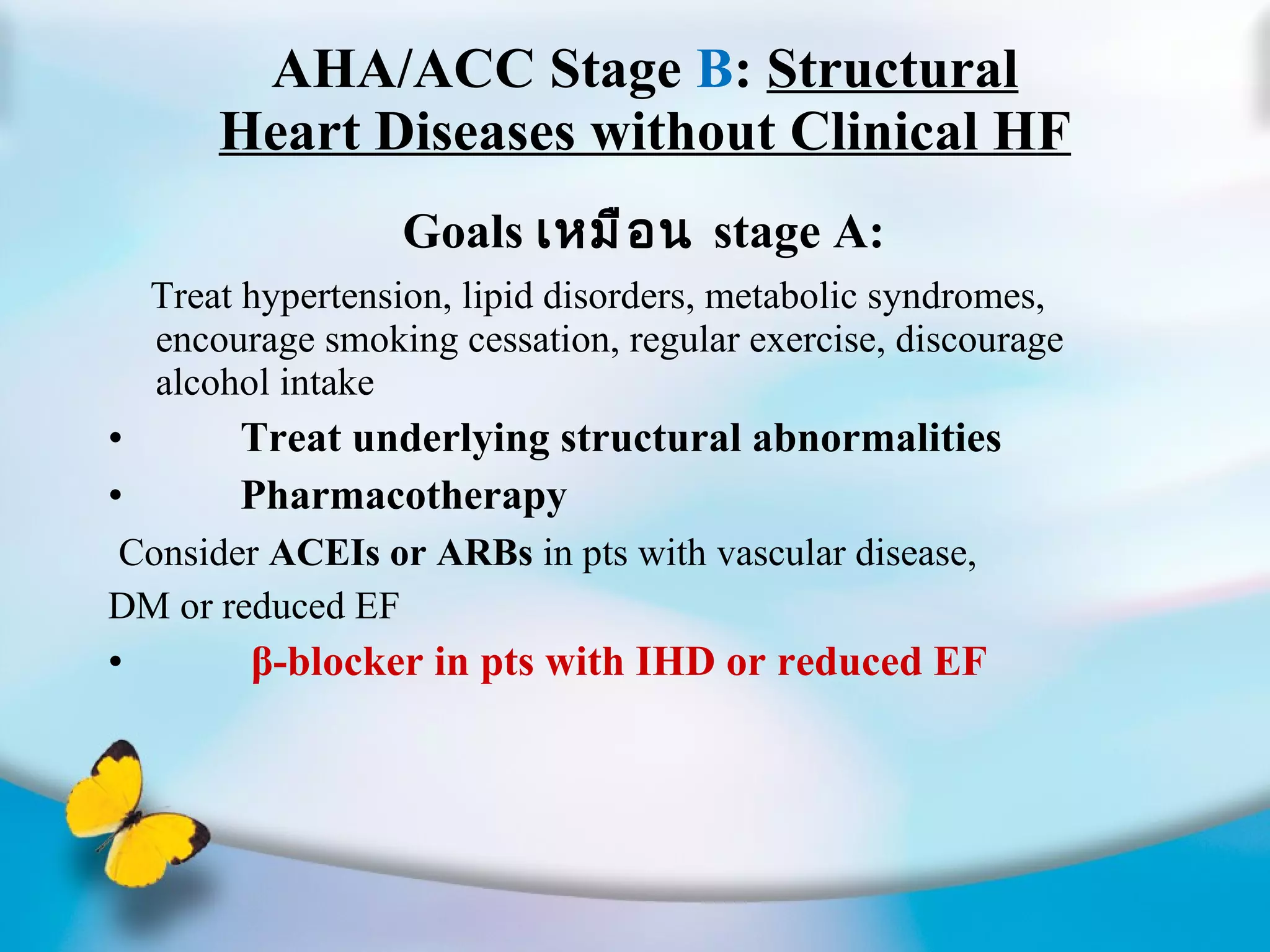 AHA/ACC Stage  B :  Structural Heart Diseases without Clinical HF Goals  เหมือน  stage A:  Treat hypertension, lipid disorders, metabolic syndromes, encourage smoking cessation, regular exercise, discourage alcohol intake Treat underlying structural abnormalities Pharmacotherapy Consider  ACEIs or ARBs  in pts with vascular disease, DM or reduced EF β-blocker in pts with IHD or reduced EF 