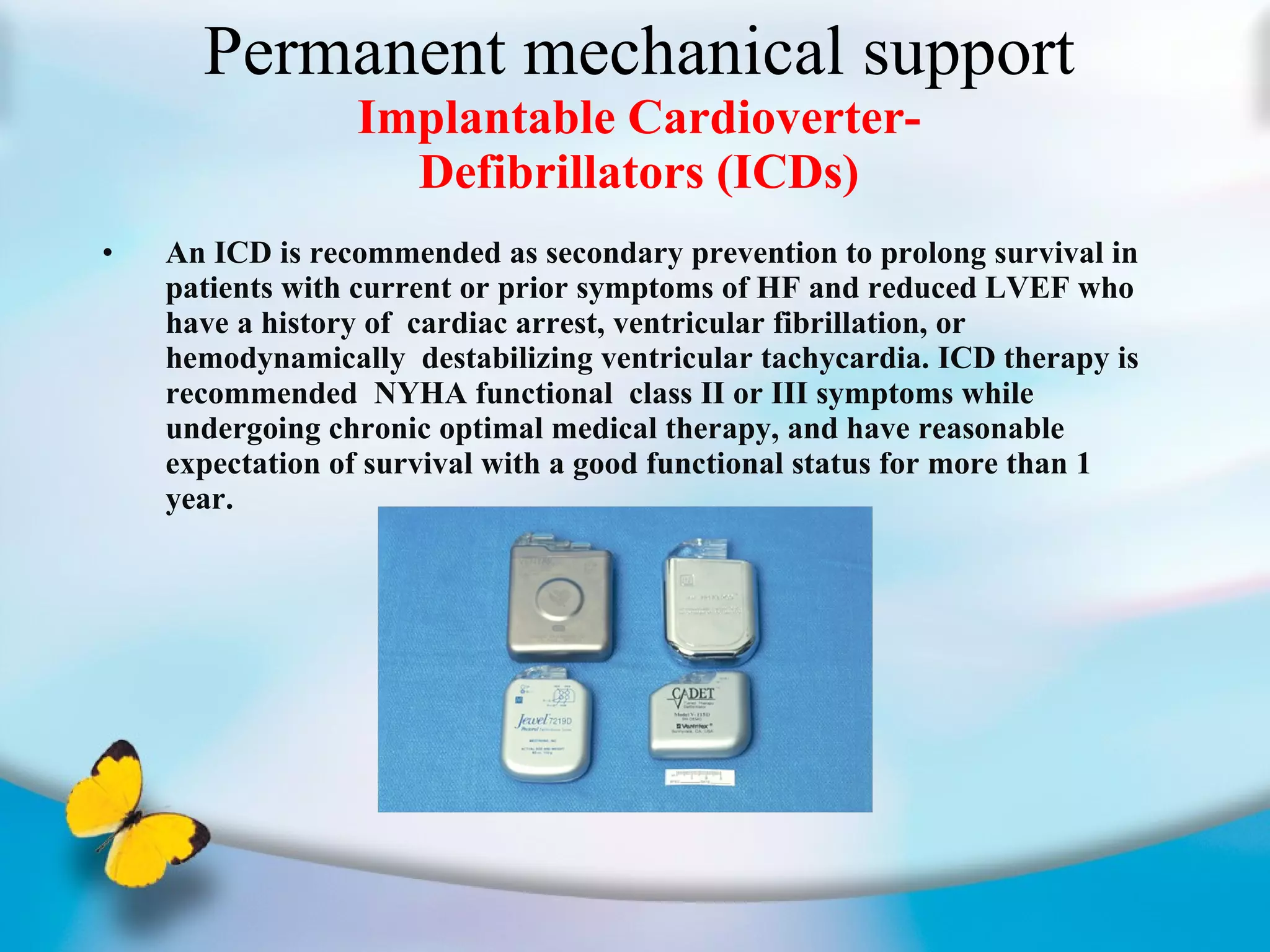 Permanent mechanical support Implantable Cardioverter- Defibrillators (ICDs) An ICD is recommended as secondary prevention to prolong survival in patients with current or prior symptoms of HF and reduced LVEF who have a history of  cardiac arrest, ventricular fibrillation, or hemodynamically  destabilizing ventricular tachycardia. ICD therapy is recommended  NYHA functional  class II or III symptoms while undergoing chronic optimal medical therapy, and have reasonable expectation of survival with a good functional status for more than 1 year.  