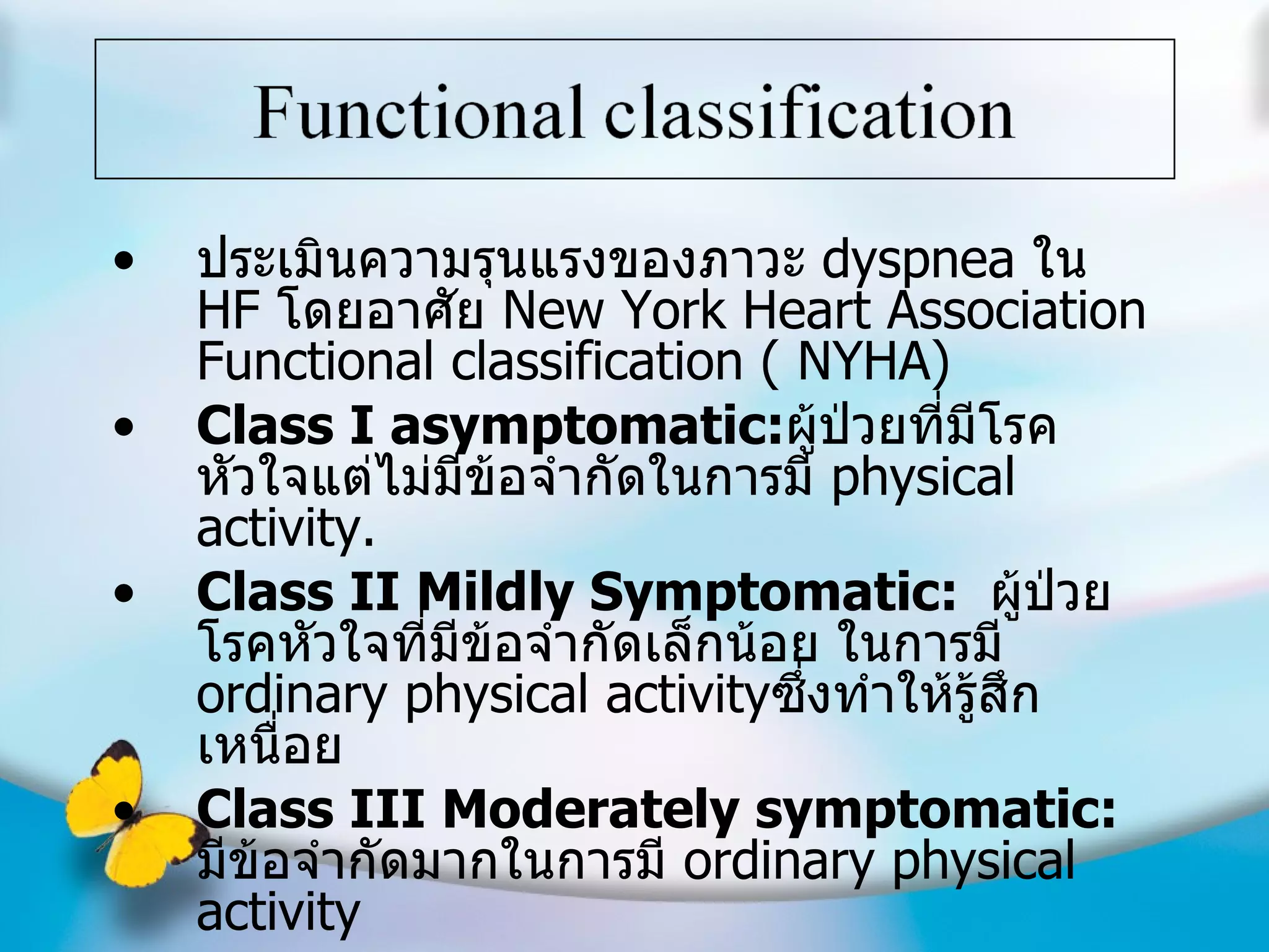 ประเมินความรุนแรงของภาวะ  dyspnea  ใน  HF  โดยอาศัย  New York Heart Association Functional classification ( NYHA) Class I asymptomatic: ผู้ป่วยที่มีโรคหัวใจแต่ไม่มีข้อจำกัดในการมี  physical activity. Class II Mildly Symptomatic:  ผู้ป่วยโรคหัวใจที่มีข้อจำกัดเล็กน้อย ในการมี  ordinary physical activity ซึ่งทำให้รู้สึกเหนื่อย Class III Moderately symptomatic:  มีข้อจำกัดมากในการมี  ordinary physical activity Class IV Severe/Symptoms at rest:   ไม่สามารถทำอะไรได้เลย บางครั้งมีอาการแม้อยู่เฉยๆ 