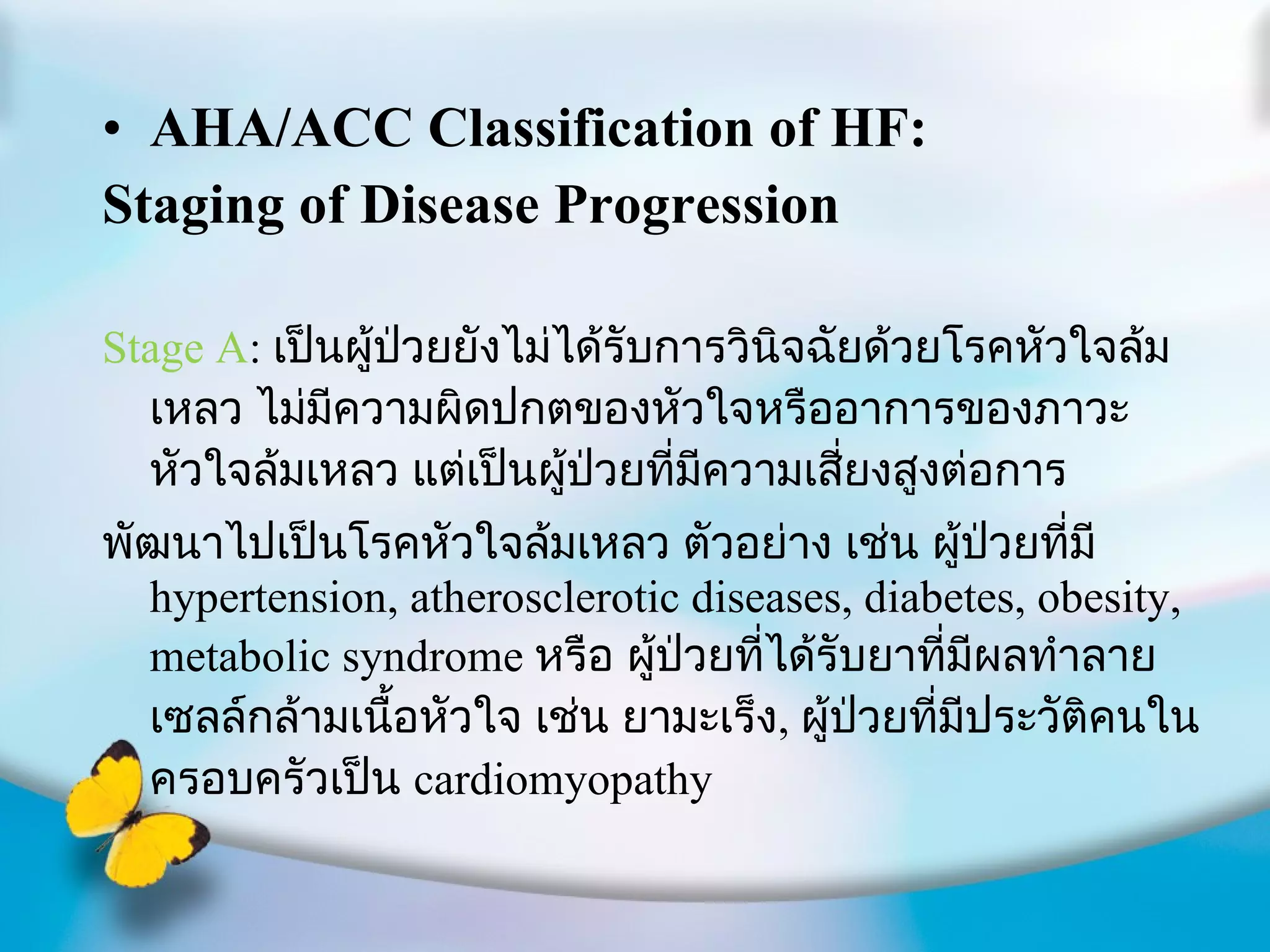 AHA/ACC Classification of HF: Staging of Disease Progression Stage A :  เป็นผู้ป่วยยังไม่ได้รับการวินิจฉัยด้วยโรคหัวใจล้มเหลว ไม่มีความผิดปกตของหัวใจหรืออาการของภาวะหัวใจล้มเหลว แต่เป็นผู้ป่วยที่มีความเสี่ยงสูงต่อการ พัฒนาไปเป็นโรคหัวใจล้มเหลว ตัวอย่าง เช่น ผู้ป่วยที่มี  hypertension, atherosclerotic diseases, diabetes, obesity, metabolic syndrome  หรือ ผู้ป่วยที่ได้รับยาที่มีผลทำลายเซลล์กล้ามเนื้อหัวใจ เช่น ยามะเร็ง ,  ผู้ป่วยที่มีประวัติคนในครอบครัวเป็น  cardiomyopathy 