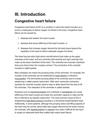 III. Introduction
Congestive heart failure
Congestive heart failure (CHF) is a condition in which the heart's function as a
pump is inadequate to deliver oxygen rich blood to the body. Congestive heart
failure can be caused by:

   1. diseases that weaken the heart muscle,

   2. diseases that cause stiffening of the heart muscles, or

   3. diseases that increase oxygen demand by the body tissue beyond the
      capability of the heart to deliver adequate oxygen-rich blood.

The heart has two atria (right atrium and left atrium) that make up the upper
chambers of the heart, and two ventricles (left ventricle and right ventricle) that
make up the lower chambers of the heart. The ventricles are muscular chambers
that pump blood when the muscles contract. The contraction of the ventricle
muscles is called systole.

Many diseases can impair the pumping action of the ventricles. For example, the
muscles of the ventricles can be weakened by heart attacks or infections
(myocarditis). The diminished pumping ability of the ventricles due to muscle
weakening is called systolic dysfunction. After each ventricular contraction
(systole) the ventricle muscles need to relax to allow blood from the atria to fill
the ventricles. This relaxation of the ventricles is called diastole.

Diseases such as hemochromatosis (iron overload) or amyloidosis can cause
stiffening of the heart muscle and impair the ventricles' capacity to relax and fill;
this is referred to as diastolic dysfunction. The most common cause of this is
longstanding high blood pressure resulting in a thickened (hypertrophied) heart.
Additionally, in some patients, although the pumping action and filling capacity of
the heart may be normal, abnormally high oxygen demand by the body's tissues
(for example, with hyperthyroidism or anemia) may make it difficult for the heart
to supply an adequate blood flow (called high output heart failure).
 