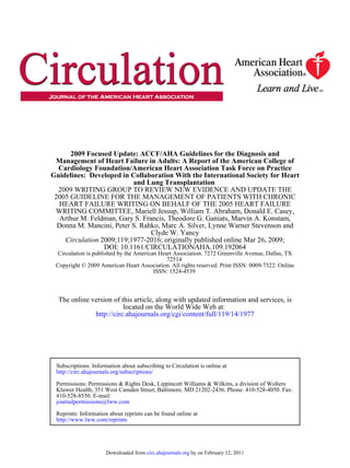 2009 Focused Update: ACCF/AHA Guidelines for the Diagnosis and
 Management of Heart Failure in Adults: A Report of the American College of
  Cardiology Foundation/American Heart Association Task Force on Practice
Guidelines: Developed in Collaboration With the International Society for Heart
                          and Lung Transplantation
  2009 WRITING GROUP TO REVIEW NEW EVIDENCE AND UPDATE THE
 2005 GUIDELINE FOR THE MANAGEMENT OF PATIENTS WITH CHRONIC
  HEART FAILURE WRITING ON BEHALF OF THE 2005 HEART FAILURE
 WRITING COMMITTEE, Mariell Jessup, William T. Abraham, Donald E. Casey,
   Arthur M. Feldman, Gary S. Francis, Theodore G. Ganiats, Marvin A. Konstam,
  Donna M. Mancini, Peter S. Rahko, Marc A. Silver, Lynne Warner Stevenson and
                                 Clyde W. Yancy
    Circulation 2009;119;1977-2016; originally published online Mar 26, 2009;
                 DOI: 10.1161/CIRCULATIONAHA.109.192064
  Circulation is published by the American Heart Association. 7272 Greenville Avenue, Dallas, TX
                                              72514
 Copyright © 2009 American Heart Association. All rights reserved. Print ISSN: 0009-7322. Online
                                         ISSN: 1524-4539



  The online version of this article, along with updated information and services, is
                         located on the World Wide Web at:
              http://circ.ahajournals.org/cgi/content/full/119/14/1977




 Subscriptions: Information about subscribing to Circulation is online at
 http://circ.ahajournals.org/subscriptions/

 Permissions: Permissions & Rights Desk, Lippincott Williams & Wilkins, a division of Wolters
 Kluwer Health, 351 West Camden Street, Baltimore, MD 21202-2436. Phone: 410-528-4050. Fax:
 410-528-8550. E-mail:
 journalpermissions@lww.com

 Reprints: Information about reprints can be found online at
 http://www.lww.com/reprints




                      Downloaded from circ.ahajournals.org by on February 12, 2011
 