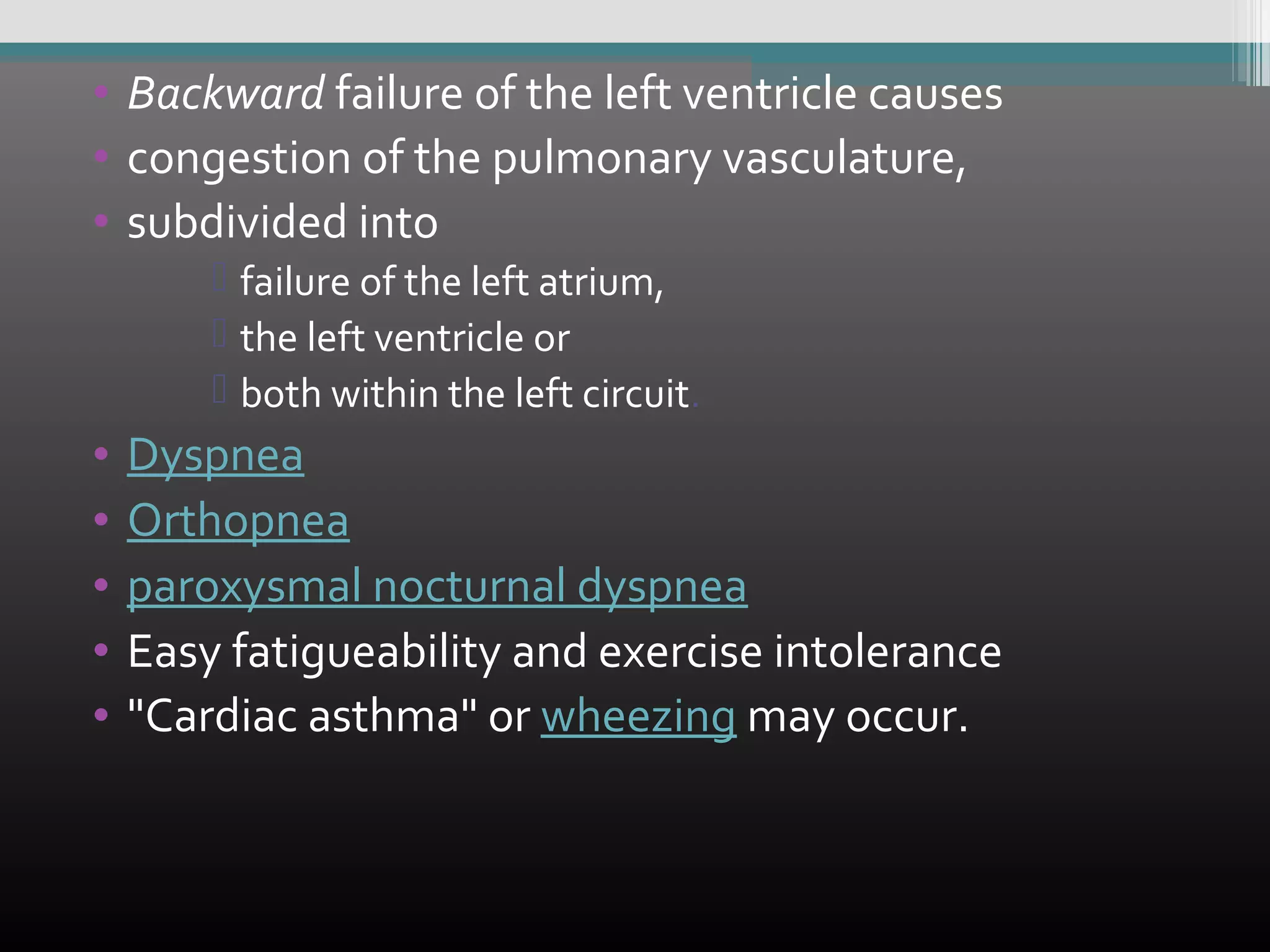 • Backward failure of the left ventricle causes
• congestion of the pulmonary vasculature,
• subdivided into
 failure of the left atrium,
 the left ventricle or
 both within the left circuit.

•
•
•
•
•

Dyspnea
Orthopnea
paroxysmal nocturnal dyspnea
Easy fatigueability and exercise intolerance
"Cardiac asthma" or wheezing may occur.

 
