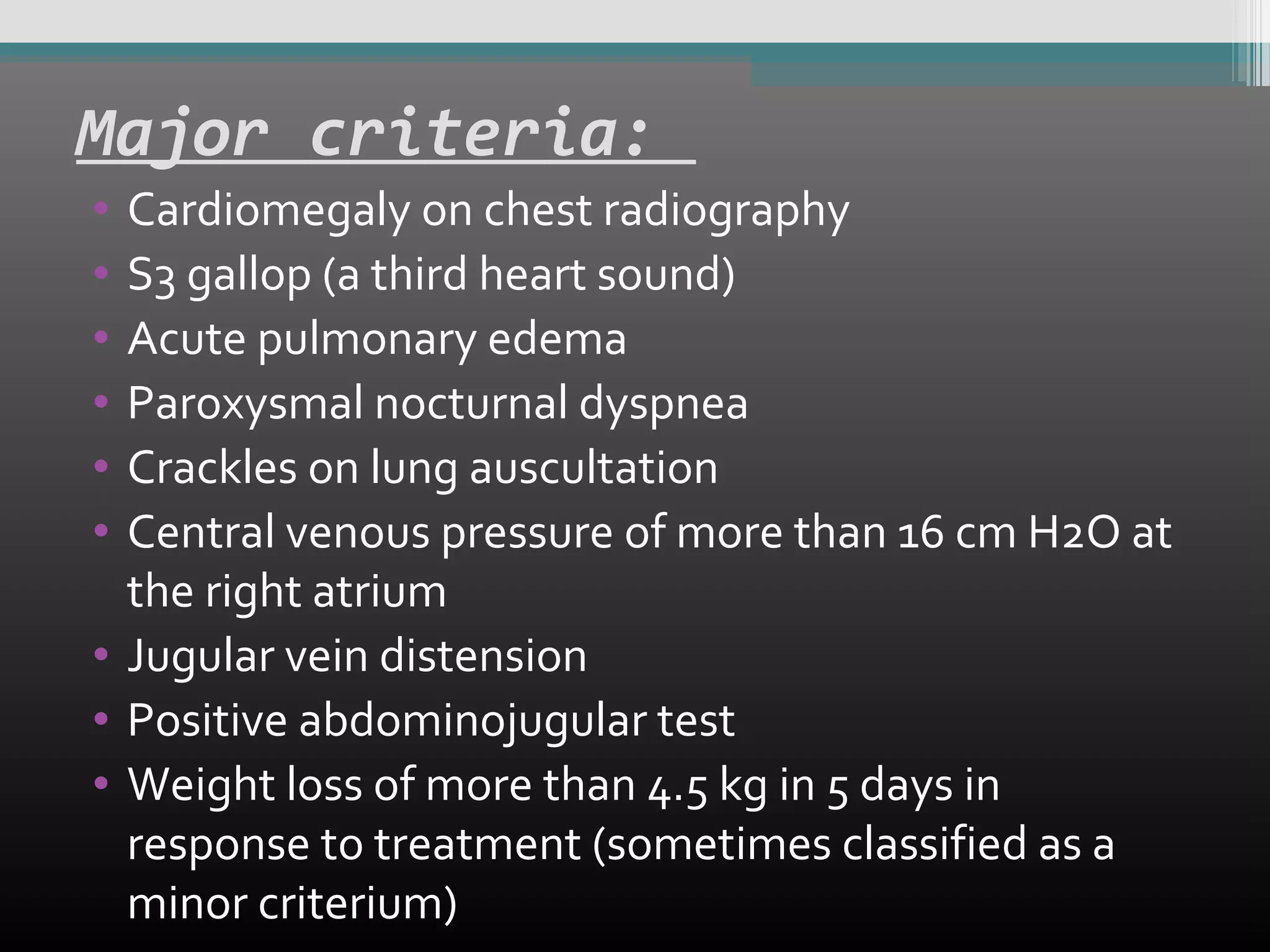 Major criteria:
•
•
•
•
•
•

Cardiomegaly on chest radiography
S3 gallop (a third heart sound)
Acute pulmonary edema
Paroxysmal nocturnal dyspnea
Crackles on lung auscultation
Central venous pressure of more than 16 cm H2O at
the right atrium
• Jugular vein distension
• Positive abdominojugular test
• Weight loss of more than 4.5 kg in 5 days in
response to treatment (sometimes classified as a
minor criterium)

 