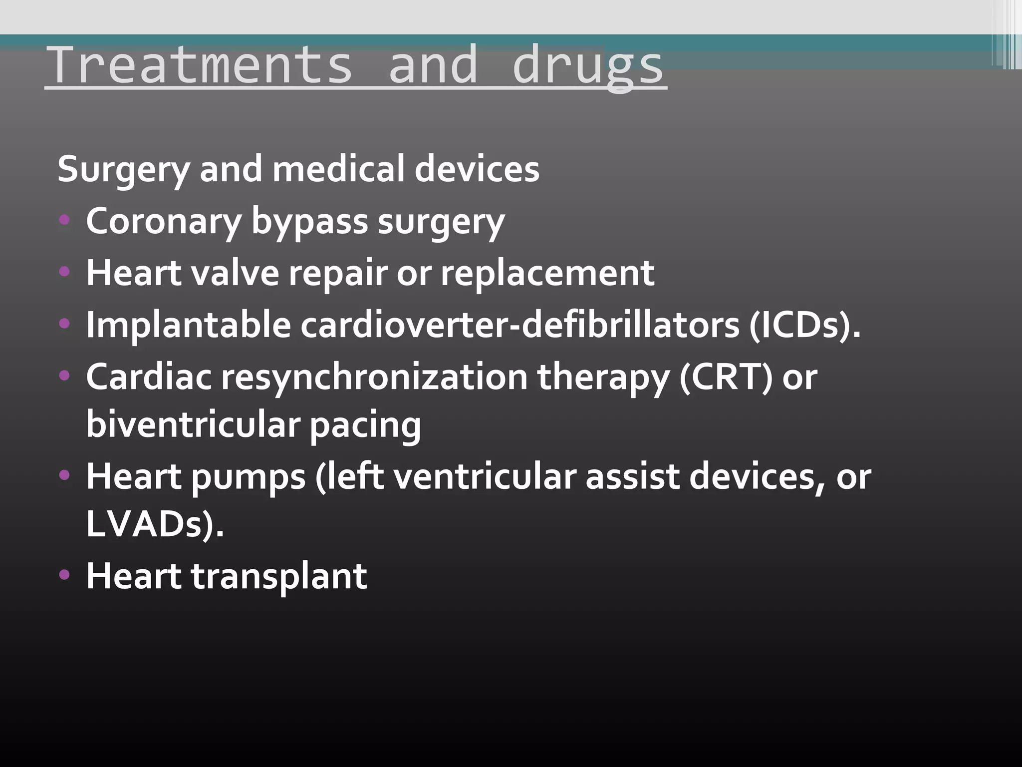 Treatments and drugs
Surgery and medical devices
• Coronary bypass surgery
• Heart valve repair or replacement
• Implantable cardioverter-defibrillators (ICDs).
• Cardiac resynchronization therapy (CRT) or
biventricular pacing
• Heart pumps (left ventricular assist devices, or
LVADs).
• Heart transplant

 