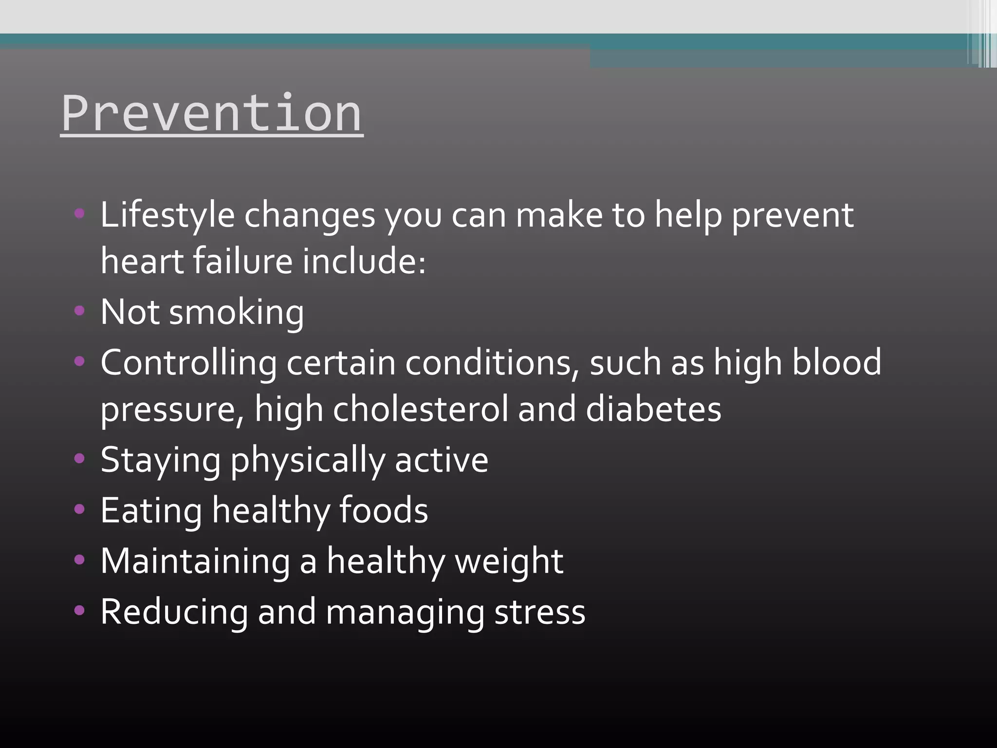 Prevention
• Lifestyle changes you can make to help prevent
heart failure include:
• Not smoking
• Controlling certain conditions, such as high blood
pressure, high cholesterol and diabetes
• Staying physically active
• Eating healthy foods
• Maintaining a healthy weight
• Reducing and managing stress

 