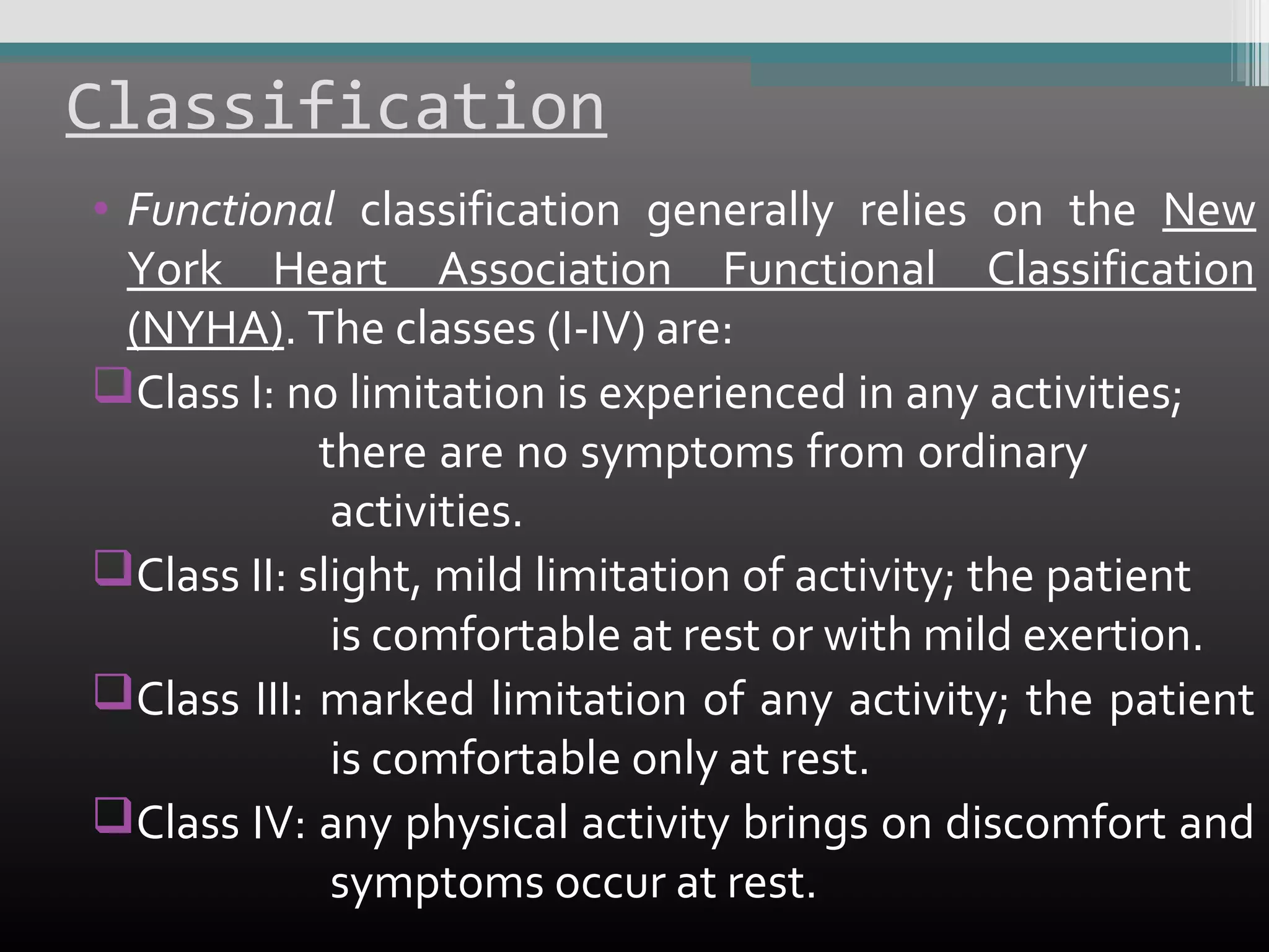 Classification
• Functional classification generally relies on the New
York Heart Association Functional Classification
(NYHA). The classes (I-IV) are:
Class I: no limitation is experienced in any activities;
there are no symptoms from ordinary
activities.
Class II: slight, mild limitation of activity; the patient
is comfortable at rest or with mild exertion.
Class III: marked limitation of any activity; the patient
is comfortable only at rest.
Class IV: any physical activity brings on discomfort and
symptoms occur at rest.

 