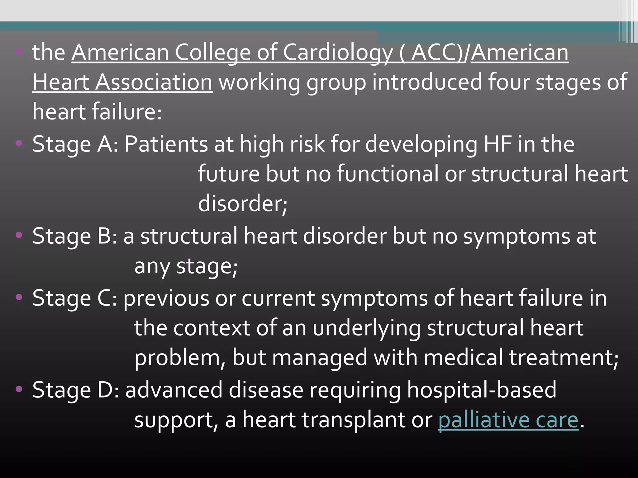 • the American College of Cardiology ( ACC)/American
Heart Association working group introduced four stages of
heart failure:
• Stage A: Patients at high risk for developing HF in the
future but no functional or structural heart
disorder;
• Stage B: a structural heart disorder but no symptoms at
any stage;
• Stage C: previous or current symptoms of heart failure in
the context of an underlying structural heart
problem, but managed with medical treatment;
• Stage D: advanced disease requiring hospital-based
support, a heart transplant or palliative care.

 