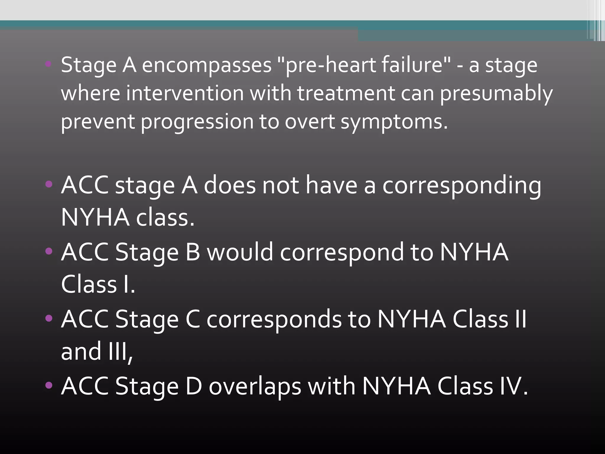 • Stage A encompasses "pre-heart failure" - a stage
where intervention with treatment can presumably
prevent progression to overt symptoms.

• ACC stage A does not have a corresponding
NYHA class.
• ACC Stage B would correspond to NYHA
Class I.
• ACC Stage C corresponds to NYHA Class II
and III,
• ACC Stage D overlaps with NYHA Class IV.

 