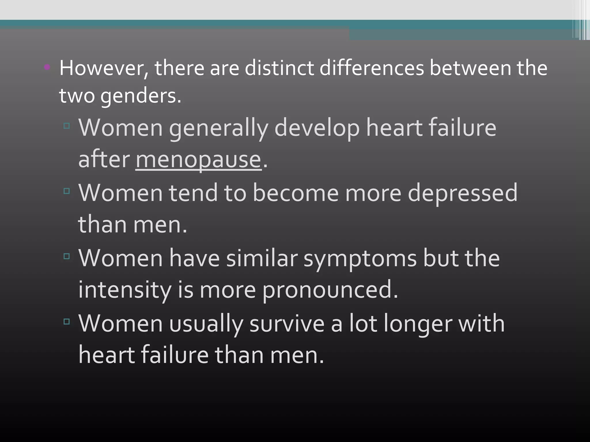 • However, there are distinct differences between the
two genders.

▫ Women generally develop heart failure
after menopause.
▫ Women tend to become more depressed
than men.
▫ Women have similar symptoms but the
intensity is more pronounced.
▫ Women usually survive a lot longer with
heart failure than men.

 