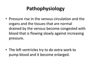 Pathophysiology
• Pressure rise in the venous circulation and the
organs and the tissues that are normal
drained by the venous become congested with
blood that is flowing slowly against increasing
pressure.
• The left ventricles try to do extra work to
pump blood and it become enlarged.
 