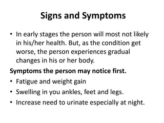 Signs and Symptoms
• In early stages the person will most not likely
in his/her health. But, as the condition get
worse, the person experiences gradual
changes in his or her body.
Symptoms the person may notice first.
• Fatigue and weight gain
• Swelling in you ankles, feet and legs.
• Increase need to urinate especially at night.
 