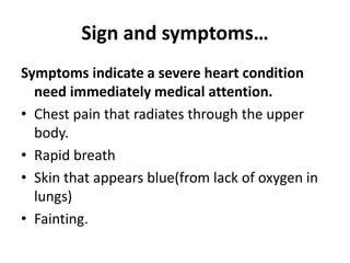 Sign and symptoms…
Symptoms indicate a severe heart condition
need immediately medical attention.
• Chest pain that radiates through the upper
body.
• Rapid breath
• Skin that appears blue(from lack of oxygen in
lungs)
• Fainting.
 