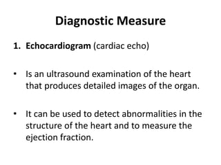 Diagnostic Measure
1. Echocardiogram (cardiac echo)
• Is an ultrasound examination of the heart
that produces detailed images of the organ.
• It can be used to detect abnormalities in the
structure of the heart and to measure the
ejection fraction.
 