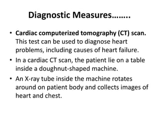 Diagnostic Measures……..
• Cardiac computerized tomography (CT) scan.
This test can be used to diagnose heart
problems, including causes of heart failure.
• In a cardiac CT scan, the patient lie on a table
inside a doughnut-shaped machine.
• An X-ray tube inside the machine rotates
around on patient body and collects images of
heart and chest.
 