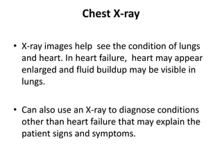 Chest X-ray
• X-ray images help see the condition of lungs
and heart. In heart failure, heart may appear
enlarged and fluid buildup may be visible in
lungs.
• Can also use an X-ray to diagnose conditions
other than heart failure that may explain the
patient signs and symptoms.
 