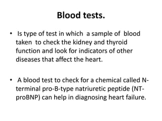 Blood tests.
• Is type of test in which a sample of blood
taken to check the kidney and thyroid
function and look for indicators of other
diseases that affect the heart.
• A blood test to check for a chemical called N-
terminal pro-B-type natriuretic peptide (NT-
proBNP) can help in diagnosing heart failure.
 