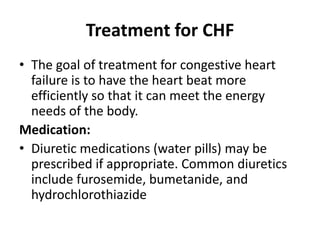 Treatment for CHF
• The goal of treatment for congestive heart
failure is to have the heart beat more
efficiently so that it can meet the energy
needs of the body.
Medication:
• Diuretic medications (water pills) may be
prescribed if appropriate. Common diuretics
include furosemide, bumetanide, and
hydrochlorothiazide
 