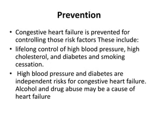 Prevention
• Congestive heart failure is prevented for
controlling those risk factors These include:
• lifelong control of high blood pressure, high
cholesterol, and diabetes and smoking
cessation.
• High blood pressure and diabetes are
independent risks for congestive heart failure.
Alcohol and drug abuse may be a cause of
heart failure
 