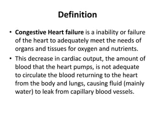 Definition
• Congestive Heart failure is a inability or failure
of the heart to adequately meet the needs of
organs and tissues for oxygen and nutrients.
• This decrease in cardiac output, the amount of
blood that the heart pumps, is not adequate
to circulate the blood returning to the heart
from the body and lungs, causing fluid (mainly
water) to leak from capillary blood vessels.
 