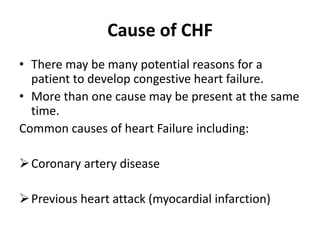 Cause of CHF
• There may be many potential reasons for a
patient to develop congestive heart failure.
• More than one cause may be present at the same
time.
Common causes of heart Failure including:
Coronary artery disease
Previous heart attack (myocardial infarction)
 