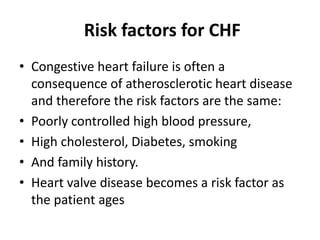 Risk factors for CHF
• Congestive heart failure is often a
consequence of atherosclerotic heart disease
and therefore the risk factors are the same:
• Poorly controlled high blood pressure,
• High cholesterol, Diabetes, smoking
• And family history.
• Heart valve disease becomes a risk factor as
the patient ages
 