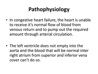 Pathophysiology
• In congestive heart failure, the heart is unable
to receive it’s normal flow of blood from
venous return and to pump out the required
amount through arterial circulation.
• The left ventricle does not empty into the
aorta and the blood that will be normal inter
right atrium from superior and inferior vena
cover can’t do so.
 