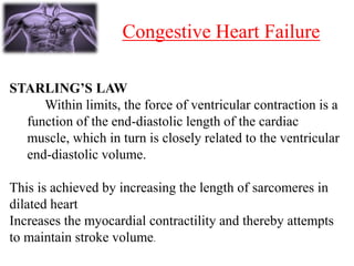 Congestive Heart Failure
STARLING’S LAW
Within limits, the force of ventricular contraction is a
function of the end-diastolic length of the cardiac
muscle, which in turn is closely related to the ventricular
end-diastolic volume.
This is achieved by increasing the length of sarcomeres in
dilated heart
Increases the myocardial contractility and thereby attempts
to maintain stroke volume.
 