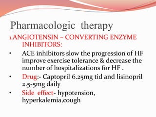 Pharmacologic therapy
1.ANGIOTENSIN – CONVERTING ENZYME
INHIBITORS:
• ACE inhibitors slow the progression of HF
improve exercise tolerance & decrease the
number of hospitalizations for HF .
• Drug:- Captopril 6.25mg tid and lisinopril
2.5-5mg daily
• Side effect- hypotension,
hyperkalemia,cough
 