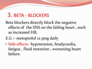 3. BETA - BLOCKERS
Beta blockers directly block the negative
effects of the SNS on the failing heart , such
as increased HR.
E.G :- metoprolol 12.5mg daily
• Side effects- hypotension, bradycardia,
fatigue , fluid retention , worsening heart
failure.
 