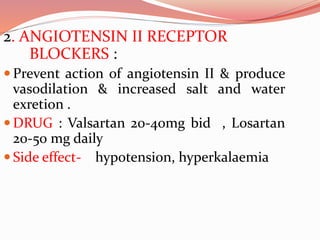 2. ANGIOTENSIN II RECEPTOR
BLOCKERS :
 Prevent action of angiotensin II & produce
vasodilation & increased salt and water
exretion .
 DRUG : Valsartan 20-40mg bid , Losartan
20-50 mg daily
 Side effect- hypotension, hyperkalaemia
 