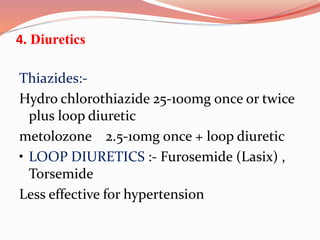 4. Diuretics
Thiazides:-
Hydro chlorothiazide 25-100mg once or twice
plus loop diuretic
metolozone 2.5-10mg once + loop diuretic
• LOOP DIURETICS :- Furosemide (Lasix) ,
Torsemide
Less effective for hypertension
 