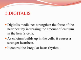 5.DIGITALIS
 Digitalis medicines strengthen the force of the
heartbeat by increasing the amount of calcium
in the heart's cells.
 As calcium builds up in the cells, it causes a
stronger heartbeat.
 It control the irregular heart rhythm.
 