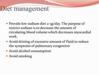 Diet management
 Provide low sodium diet 2-3g/day. The purpose of
restrict sodium is to decrease the amount of
circulating blood volume which decreases myocardial
work.
 Avoid drining of excessive amount of fluid to reduce
the symptoms of pulmonary congestion
 Avoid alcohol consumption
 Avoid smoking
 