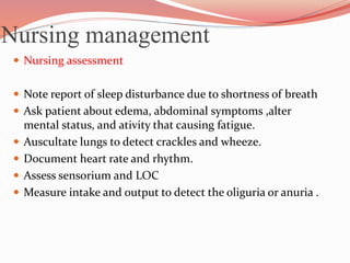 Nursing management
 Nursing assessment
 Note report of sleep disturbance due to shortness of breath
 Ask patient about edema, abdominal symptoms ,alter
mental status, and ativity that causing fatigue.
 Auscultate lungs to detect crackles and wheeze.
 Document heart rate and rhythm.
 Assess sensorium and LOC
 Measure intake and output to detect the oliguria or anuria .
 